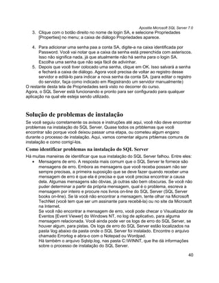 Apostila Microsoft SQL Server 7.0
   3. Clique com o botão direito no nome de login SA, e selecione Propriedades
      [Properties] no menu; a caixa de diálogo Propriedades aparece.

    4. Para adicionar uma senha paa a conta SA, digite-a na caixa identificada por
       Password. Você vai notar que a caixa da senha está preenchida com asteriscos.
       Isso não significa nada, já que atualmente não há senha para o login SA.
       Escolha uma senha que não seja fácil de adivinhar.
    5. Depois que você tiver colocado uma senha, clique em OK. Isso salvará a senha
       e fechará a caixa de diálogo. Agora você precisa de voltar ao registro desse
       servidor e editá-lo para indicar a nova senha da conta SA. (para editar o registro
       do servidor, faça como indicado em Registrando um servidor manualmente)
O restante desta tela de Propriedades será visto no decorrer do curso.
Agora, o SQL Server está funcionando e pronto para ser configurado para qualquer
aplicação na qual ele esteja sendo utilizado.



Solução de problemas de instalação
Se você seguiu corretamente os avisos e instruções até aqui, você não deve encontrar
problemas na instalação do SQL Server. Quase todos os prbblemas que você
encontrar são porque você deixou passar uma etapa, ou cometeu algum engano
durante o processo de instalação. Aqui, vamos comentar alguns prblemas comuns de
instalação e como corrigí-los.
Como identificar problemas na instalação do SQL Server
Há muitas maneiras de identificar que sua instalação do SQL Server falhou. Entre eles:
   • Mensagens de erro. A resposta mais comum que o SQL Server te fornece são
     mensagens de erro. Embora as mensagens que você receba possam não ser
     sempre precisas, a primeira suposição que se deve fazer quando receber uma
     mensagem de erro é que ela é precisa e que você precisa encontrar a causa
     dela. Algumas mensagens são óbvias, já outras são bem obscuras. Se você não
     puder determinar a partir da própria mensagem, qual é o problema, escreva a
     mensagem por inteiro e procure nos livros on-line do SQL Server (SQL Server
     books on-line). Se lá você não encontrar a mensagem, tente olhar na Microsoft
     TechNet (você tem que ser um assinante para recebê-la) ou no site da Microsoft
     na Internet.
     Se você não encontrar a mensagem de erro, você pode checar o Visualizador de
     Eventos [Event Viewer] do Windows NT, no log de aplicativo, para alguma
     mensagem relacionada. Você ainda pode ver os logs de erro do SQL Server, se
     houver algum, para pistas. Os logs de erro do SQL Server estão localizados na
     pasta log abaixo da pasta onde o SQL Server foi instalado. Encontre o arquivo
     chamado Errorlog e abra-o com o Notepad ou Wordpad.
     Há também o arquivo Sqlstp.log, nas pasta C:WINNT, que lhe dá informações
     sobre o processo de instalação do SQL Server.

                                                                                          40
 