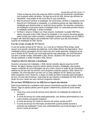 Apostila Microsoft SQL Server 7.0
      Todos os logs de erros são arquivos ASCII e podem ser facilmente visualizados
      com qualquer editor de textos, Os logs de erros do SQL Server são difícieis de
      interpretar, mas podem te dar uma dica do que aconteceu.
   • Não foi possível verificar a instalação. Se você tentou verificar a instalação como
      descrito em Verificando a instalação, e o problema parece ser algo faltando da
      instalação que deveria estar aí, você tem duas opções. Ou execute o programa
      de instalação novamente sobre a instalação atual, ou você pode primeiro excluir
      a instalação danificada, e então reinstalar.
   • Verificar o arquivo Cnfgsvr.out. Esse arquivo, localizado na pasta INSTALL,
      abaixo da pasta onde o SQL Server foi instalado, é um arquivo de saída gerado
      pelos scripts que rodam durante a instalação e grava mensaegns de erro DBCC.
A seguir são descritos alguns dos problemas mais comuns que são encontrados
quando da instalação do SQL Server.
Uso da versão errada do NT Server
O uso da versão errada do NT Server, ou o uso de um Service Pack antigo, pode
causar uma grande variedade de prblemas, muito deles difíceis de diagnosticar. Se a
instalação produz mensagens de erro obscuras sem razão aparente, assegure-se de
que a versão do NT Server que você está usando seja adequada. Se você descobrir
que tem a versão errada, desinstale o SQL Server, atualize o NT Server para uma
versão aceitável, e então reinstale o SQL Server.
Arquivos abertos durante a instalação
Durante o processo de instalação, o SQL Server substitui alguns arquivos do NT
Server. Se algum desses arquivos estiver aberto durante a instalação, eles podem
causar a exibição de uma mensagem de erro crítico. Essa é a razão de ser importante
cetificar-se de que não há nenhum outro programa rodando quando o SQL Server for
instalado. Se você descobrir que tem um ou mais utilitários do NT aberto que pode
estar causando o erro, feche-os, e clique no botão de Retry mostrado pela mensagem
de erro. Se isso não funcionar, você pode ter que abortar a instalação do SQL Server e
tentar de novo, desta vez sem nenhum programa rodando.
Os serviços MSSQLServer ou SQLServerAgent não iniciam
Este é provavelmente o problema mais comum encontrado quando se instala o SQL
Server. Siga os passos abaixo para te ajudar a determinar a possível causa desse
problema:
   • Você criou uma conta de serviço como descrito na instalação do software de
       servidor?
   • A conta de serviço foi criada adequadamente, com direitos administrativos e os
       outros direitos avançados exigidos?
   • A conta de serviço foi criada no domínio de contas correto do NT?
   • A conta de serviço foi informada corretamente quando pedida durante o
       processo de instalação? Você usou acidentalmente sua conta de logon on NT
       como a conta de serviço?
                                                                                         41
 
