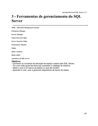 Apostila Microsoft SQL Server 7.0

3 - Ferramentas de gerenciamento do SQL
Server
MMC - Microsoft Management Console

Enterprise Manager

Service Manager

Client Network Utility

Server Network Utility

Performance Monitor

Pofiler

Query Analyzer

Books online

Assistentes do SQL Server
Objetivos:
- Conhecer os conceitos de alocação de espaço usados pelo SQL Server;
- Ter uma visão geral dos itens que compõem o catálogo do sistema;
- Saber o que é um banco de dados e o que ele contém;
- Aprender a criar, usar e gerenciar dispositivos de banco de dados.




                                                                                     43
 