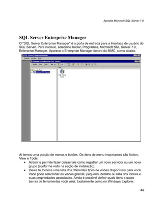Apostila Microsoft SQL Server 7.0




SQL Server Enterprise Manager
O "SQL Server Enterprise Manager" é a porta de entrada para a Interface de usuário do
SQL Server. Para iniciá-lo, selecione Iniciar, Programas, Microsoft SQL Server 7.0,
Enterprise Manager. Aparece o Enterprise Manager dentro do MMC, como abaixo.




Aí temos uma porção de menus e botões. Os itens de menu importantes são Action,
View e Tools:
    • Action te permite fazer coisas tais como registrar um novo servidor ou um novo
      grupo (conforme visto na seção de instalação).
    • Views te fornece uma lista dos diferentes tipos de visões disponíveis para você.
      Você pode selecionar as visões grande, pequeno, detalhe ou lista dos ícones e
      suas propriedades associadas. Ainda é possível definir quais itens e quais
      barras de ferramentas você verá. Exatamente como no Windows Explorer.

                                                                                         44
 