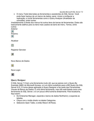 Apostila Microsoft SQL Server 7.0
   •   O menu Tools lista todas as ferramentas e assistentes do SQL Server. Você
       pode fazer backup de um banco de dados; parar, iniciar e configurar a
       replicação; e iniciar ferramentas como o Query Analyzer (Analisador de
       consultas), entre outras.
Imediatamente à direita dos menus há outros itens de barras de ferramentas. Estes são
basicamente atalhos para os itens mais usados da barra de menu. Temos, entre
outros:
Anterior

Próximo


Atualizar



Registrar Servidor




Novo Banco de Dados



Novo Login




Query Designer
O SQL Server 7.0 tem uma ferramenta muito útil, que se parece com o Query By
Example (QBE) do Microsoft Access, e é um ótimo substituto para a MS Query (do SQL
Server 6.5). O nome dessa aplicação é Query Designer e faz parte das Ferramentas
Visuais de Banco de Dados. É uma ótima ferramenta, mas não está listada como uma
ferramenta do SQL Server, e é um pouco difícil achá-la diretamente. Para localizá-la,
faça assim:
    • Do Enterprise Manager, expanda o banco de dados Northwind, e expanda as
       tabelas.
    • Clique com o botão direito na tabela Categories.
    • Selecione Open Table, e então Return All Rows.


                                                                                       45
 