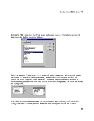 Apostila Microsoft SQL Server 7.0




Selecione Add Table. Isso mostrará todas as tabelas e visões (views) disponíveis no
seu banco de dados, conforme abaixo.




Adicione a tabela Products (supondo que você seguiu o exemplo acima e está vendo
as tabelas do banco de dados Northwind), selecionando-a e clicando em Add, ou
dando um duplo clique no nome da tabela . Note que o relacionamento também é
representado graficamente com uma linha e chave em uma ponta e um ícone de infinito
na outra ponta.




Isso mostra um relacionamento de um para muitos(1:N) com CategoryID na tabela
Categories como a chave primária. Pode-se selecionar para a consulta, colunas


                                                                                        47
 