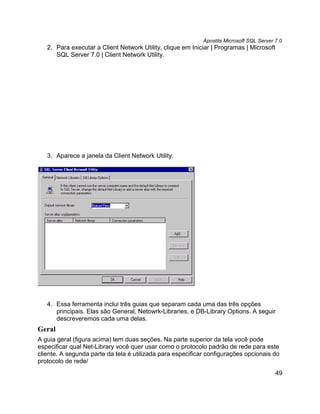 Apostila Microsoft SQL Server 7.0
   2. Para executar a Client Network Utility, clique em Iniciar | Programas | Microsoft
      SQL Server 7.0 | Client Network Utility.




   3. Aparece a janela da Client Network Utility.




   4. Essa ferramenta inclui três guias que separam cada uma das três opções
      principais. Elas são General, Netowrk-Libraries, e DB-Library Options. A seguir
      descreveremos cada uma delas.
Geral
A guia geral (figura acima) tem duas seções. Na parte superior da tela você pode
especificar qual Net-Library você quer usar como o protocolo padrão de rede para este
cliente. A segunda parte da tela é utilizada para especificar configurações opcionais do
protocolo de rede/
                                                                                          49
 