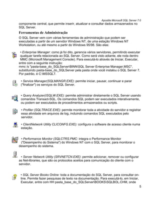 Apostila Microsoft SQL Server 7.0
componente central, que permite inserir, atualizar e consultar dados armazenados no
SQL Server.
Ferramentas de Administração
O SQL Server vem com várias ferramentas de administração que podem ser
executadas a partir de um servidor Windows NT, de uma estação Windows NT
Workstation, ou até mesmo a partir do Windows 95/98. São elas:

 • Enterprise Manager: como já foi dito, gerencia vários servidores, permitindo executar
 qualquer tarefa relacionada ao SQL Server. Como será visto adiante, ele roda dentro
 MMC (Microsoft Management Console). Para executá-lo através de Iniciar, Executar,
entre com a seguinte instrução:
mmc /s "pasta-base_do_SQLServerBINNSQL Server Enterprise Manager.MSC",
substituindo pasta-base_do_SQLServer pela pasta onde você instalou o SQL Server 7.
Por padrão, é C:MSSQL7.

 • Service Manager(SQLMANGR.EXE): permite iniciar, pausar, continuar e parar
 ("finalizar") os serviços do SQL Server.


 • Query Analyzer(ISQLW.EXE): permite administrar diretamente o SQL Server usando
 comandos Transact-SQL. Os comandos SQL podem ser executados interativamente,
 ou podem ser executados de procedimentos armazenados ou scripts.

 • Profiler (SQLTRACE.EXE): permite monitorar toda a atividade do servidor e registrar
 essa atividade em arquivos de log, incluindo comandos SQL executados pelo
 servidor.

 • ClientNetwork Utility CLICONFG.EXE): configura o software de acesso cliente numa
 estação.


 • Performance Monitor (SQLCTRS.PMC: integra o Performance Monitor
 ("Desempenho do Sistema") do Windows NT com o SQL Server, para monitorar o
desempenho do sistema.


 • Server Network Utility (SRVNETCN.EXE): permite adicionar, remover ou configurar
as Net-libraries, que são os protocolos aceitos para comunicação do cliente com o
servidor.


 • SQL Server Books Online: toda a documentação do SQL Server, para consultar on-
 line. Permite fazer pesquisas de texto na documentação. Para executá-lo, em Iniciar,
 Executar, entre com HH pasta_base_do_SQLServerBOOKSSQLBOL.CHM, onde
                                                                                           5
 