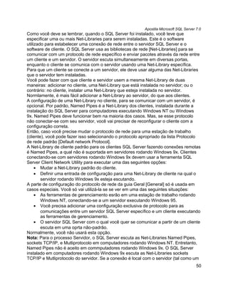 Apostila Microsoft SQL Server 7.0
Como você deve se lembrar, quando o SQL Server foi instalado, você teve que
especificar uma ou mais Net-Libraries para serem instaladas. Este é o software
utilizado para estabelecer uma conexão de rede entre o servidor SQL Server e o
software de cliente. O SQL Server usa as bibliotecas de rede [Net-Libraries] para se
comunicar com um protocolo de rede específico e enviar pacotes através da rede entre
um cliente e um servidor. O servidor escuta simultaneamente em diversas portas,
enquanto o cliente se comunica com o servidor usando uma Net-Library específica.
Para que um cliente se conecte a um servidor, ele deve usar alguma das Net-Libraries
que o servidor tem instaladas.
Você pode fazer com que cliente e servidor usem a mesma Net-Library de duas
maneiras: adicionar no cliente, uma Net-Library que está instalada no servidor; ou o
contrário: no cliente, instalar uma Net-Library que esteja instalada no servidor.
Normlamente, é mais fácil adicionar a Net-Library ao servidor, do que aos clientes.
A configuração de uma Net-Library no cliente, para se comunicar com um servidor, é
opcional. Por padrão, Named Pipes é a Net-Library dos clientes, instalada durante a
instalação do SQL Server para computadores executando Windows NT ou Windows
9x. Named Pipes deve funcionar bem na maioria dos casos. Mas, se esse protocolo
não conectar-se com seu servidor, você vai precisar de reconfigurar o cliente com a
configuração correta.
Então, caso você precise mudar o protocolo de rede para uma estação de trabalho
(cliente), você pode fazer isso selecionando o protocolo apropriado da lista Protocolo
de rede padrão [Default network Protocol].
A Net-Library de cliente padrão para os clientes SQL Server fazendo conexões remotas
é Named Pipes, a qual não é suportada em servidores rodando Windows 9x. Clientes
conectando-se com servidores rodando Windows 9x devem usar a ferramenta SQL
Server Client Network Utility para executar uma das seguintes opções:
     • Mudar a Net-Library padrão do cliente.
     • Definir uma entrada de configuração para uma Net-Library de cliente na qual o
        servidor rodando Windows 9x esteja escutando.
A parte de configuração do protocolo de rede da guia Geral [General] só é usada em
casos especiais. Você só vai utilizá-la se se ver em uma das seguintes situações:
     • As ferramentas de gerenciamento esrão em uma estação de trabalho rodando
        Windows NT, conectando-se a um servidor executando Windows 95.
     • Você precisa adicionar uma configuração exclusiva de protocolo para as
        comunicações entre um servidor SQL Server específico e um cliente executando
        as ferramentas de gerenciamento.
     • O servidor SQL Server com o qual você quer se comunicar a partir de um cliente
        escuta em uma oprta não-padrão.
Normalmente, você não usará esta opção.
Nota: Para o processo Servidor, o SQL Server escuta as Net-Libraries Named Pipes,
sockets TCP/IP, e Mutliprotocolo em computadores rodando Windows NT. Entretanto,
Named Pipes não é aceito em commputadores rodando Windows 9x. O SQL Server
instalado em computadores rodando Windows 9x escuta as Net-Libraries sockets
TCP/IP e Mutliprotocolo do servidor. Se a conexão é local com o servidor (tal como um
                                                                                        50
 