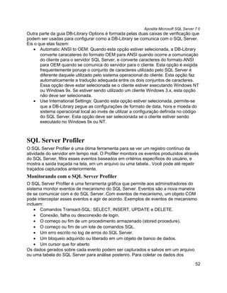 Apostila Microsoft SQL Server 7.0
Outra parte da guia DB-Library Options é formada pelas duas caixas de verificação que
podem ser usadas para configurar como a DB-Library se comunica com o SQL Server.
Eis o que elas fazem:
   • Automatic ANSI to OEM: Quando esta opção estiver selecionada, a DB-Library
       converte caracateres do formato OEM para ANSI quando ocorre a comunicação
       do cliente para o servidor SQL Server, e converte caracteres do formato ANSI
       para OEM quando se comunica do servidor para o cliente. Esta opção é exigida
       frequentemente poruqe o conjunto de caracteres utilizado pelo SQL Server é
       diferente daquele utilizado pelo sistema operacional do cliente. Esta opção faz
       automaticamente a tradução adequada entre os dois conjuntos de caracteres.
       Essa opção deve estar selecionada se o cliente estiver executando Windows NT
       ou Windows 9x. Se estiver sendo utilizado um cliente Windows 3.x, esta opção
       não deve ser selecionada.
   • Use International Settings: Quando esta opção estiver selecionada, permite-se
       que a DB-Library pegue as configurações de formato de data, hora e moeda do
       sistema operacional local ao invés de utilizar a configuração definida no código
       do SQL Server. Esta opção deve ser selecionada se o cliente estiver sendo
       executado no Windows 9x ou NT.



SQL Server Profiler
O SQL Server Profiler é uma ótima ferramenta para se ver um registro contínuo da
atividade do servidor em tempo real. O Profiler monitora os eventos produzidos através
do SQL Server, filtra esses eventos baseados em critérios específicos do usuário, e
mostra a saída traçada na tela, em um arquivo ou uma tabela.. Você pode até repetir
traçados capturados anteriormente.
Monitorando com o SQL Server Profiler
O SQL Server Profiler é uma ferramenta gráfica que permite aos adminsitradores do
sistema monitor eventos de mecanismo do SQL Server. Eventos são a nova maneira
de se comunicar com e do SQL Server. Com eventos de mecanismo, um objeto COM
pode interceptar esses eventos e agir de acordo. Exemplos de eventos de mecanismo
incluem:
    • Comandos Transact-SQL: SELECT, INSERT, UPDATE e DELETE.
    • Conexão, falha ou desconexão de login.
    • O começo ou fim de um procedimento armazenado (stored procedure).
    • O começo ou fim de um lote de comandos SQL.
    • Um erro escrito no log de erros do SQL Server.
    • Um bloqueio adquirido ou liberado em um objeto de banco de dados.
    • Um cursor que for aberto
Os dados gerados sobre cada evento podem ser capturados e salvos em um arquivo
ou uma tabela do SQL Server para análise posteriro. Para coletar os dados dos

                                                                                         52
 