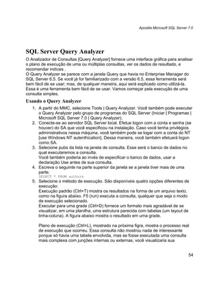 Apostila Microsoft SQL Server 7.0




SQL Server Query Analyzer
O Analizador de Consultas [Query Analyzer] fornece uma interface gráfica para analisar
o plano de execução de uma ou múltiplas consultas, ver os dados de resultado, e
recomendar indíces .
O Query Analyzer se parece com a janela Query que havia no Enterprise Manager do
SQL Server 6.5. Se você já for familiarizado com a versão 6.5, essa ferramenta será
bem fácil de se usar; mas, de qualquer maneira, aqui será explicado como utilizá-la.
Essa é uma ferramenta bem fácil de se usar. Vamos começar pela execução de uma
consulta simples.
Usando o Query Analyzer
   1. A partir do MMC, selecione Tools | Query Analyzer. Você também pode executar
      o Query Analyzer pelo grupo de programas do SQL Server (Iniciar | Programas |
      Microsoft SQL Server 7.0 | Query Analyzer).
   2. Conecte-se ao servidor SQL Server local. Efetue logon com a conta e senha (se
      houver) do SA que você especificou na instalação. Caso você tenha privilégios
      administrativos nessa máquina, você também pode se logar com a conta do NT
      [use Windows NT autenthication]. Dessa maneira, você também efetuará logon
      como SA.
   3. Selecione pubs da lista na janela de consulta. Esse será o banco de dados no
      qual executaremos a consulta.
      Você também poderia ao invés de especificar o banco de dados, usar a
      declaração Use antes de sua consulta.
   4. Escreva o seguinte na parte superior da janela se a janela tiver mais de uma
      parte.
      SELECT * FROM authors
   5. Selecione o método de execução. São disponíveis quatro opções diferentes de
      execução:
      Execução padrão (Ctrl+T) mostra os resultados na forma de um arquivo texto,
      como na figura abaixo. F5 (run) executa a consulta, qualquer que seja o modo
      de execução selecionado.
      Executar para uma grade (Ctrl+D) fornece um formato mais agradável de se
      visualizar, em uma planilha, uma estrutura parecida com tabelas (um layout de
      linha-coluna). A figura abaixo mostra o resultado em uma grade.

      Plano de execução (Ctrl+L), mostrado na próxima figra, mostra o processo real
      de execução que ocorreu. Essa consulta não mostrou nada de interessante
      porque só havia uma tabela envolvida, mas se fosse executada uma consulta
      mais complexa com junções internas ou externas, você visualizaria sua


                                                                                        54
 