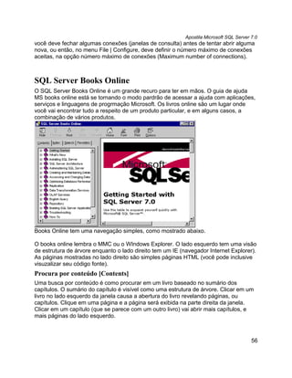 Apostila Microsoft SQL Server 7.0
você deve fechar algumas conexões (janelas de consulta) antes de tentar abrir alguma
nova, ou então, no menu File | Configure, deve definir o número máximo de conexões
aceitas, na opção número máximo de conexões (Maximum number of connections).



SQL Server Books Online
O SQL Server Books Online é um grande recuro para ter em mãos. O guia de ajuda
MS books online está se tornando o modo pardrão de acessar a ajuda com aplicações,
serviços e linguagens de progrmação Microsoft. Os livros online são um lugar onde
você vai encontrar tudo a respeito de um produto particular, e em alguns casos, a
combinação de vários produtos.




Books Online tem uma navegação simples, como mostrado abaixo.

O books online lembra o MMC ou o WIndows Explorer. O lado esquerdo tem uma visão
de estrutura de árvore enquanto o lado direito tem um IE (navegador Internet Explorer).
As páginas mostradas no lado direito são simples páginas HTML (você pode inclusive
visuzalizar seu código fonte).
Procura por conteúdo [Contents]
Uma busca por conteúdo é como procurar em um livro baseado no sumário dos
capítulos. O sumário do capítulo é visível como uma estrutura de árvore. Clicar em um
livro no lado esquerdo da janela causa a abertura do livro revelando páginas, ou
capítulos. Clique em uma página e a página será exibida na parte direita da janela.
Clicar em um capítulo (que se parece com um outro livro) vai abrir mais capítulos, e
mais páginas do lado esquerdo.



                                                                                         56
 