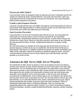 Apostila Microsoft SQL Server 7.0
Procura por índice [Index]
A procura pelo índice vai pesquisar todas as palavras que foram indexadas quando da
criação do material de ajuda. Ocasionalmente, você pode não encontrar o item que
você está procurarndo e precisará de uma procura mais geral. Use a guia Pesquisar
[Search] para pesquisas mais gerais.
Usando a guia Pesquisar [Search]
A guia de consulta permite que você digite uma palavra e será pesquisado em todos os
documentos atrás daquela palavra. O lado esquerdo da tela vai ser preenchido com os
documentos que contém a(s) palavra(s) que você pediu.
Guia Favoritos [Favorites]
A guia favoritos é um livro de marcadores bem fácil de se usar. Se você gostou da
informação que você encontrou e quer torná-las mias fácil de ser encontrada
posteriormente, simplesmente selecione a guia Favoritos. A parte inferior da guia vai
mostrar-lhe o tópico atual. Clique em Add para colocá-lo como parte do seu marcador.
Se você precisar de excluir um item, simplesmente selecione-o e aperte o botão
Remove.
Se você está inseguro a respeito de como algumas das ferramentas funcionam, ou
apenas esqueceu, lembre-se de que os assistentes são ótimas ferramentas para o
aprendizado. Eles fazem um trabalho excelente de apontar as tarefas necessárias que
estão sendo realizadas. Depois de executar os assistents algumas vezes, você terá
uma boa idéia do processo como um todo. Mesmo que você não tenha, use esta
apostila ou os livros on-line.



Asistentes do SQL Server [SQL Server Wizards]
Os assistentes do SQL Server te ajudam a crirar seus objetos de banco de dados e
serviços sem precisar de estar sempre olhando em suas notas sobre como fazer algo
corretamente. Ter um assistente para te encaminhar em cada tarefa é uma maneira
ótima de se aprender o que necessita ser feito. Quase tudo tem um assistente. Você já
deve alguma vez ter evitado uma certa tarefa só porque você não tinha tempo para
pesquisar como realizá-la. Como você deve saber, a não ser que você conheça o
procedimento completamente, você cometerá algum erro ao realizá-lo. Seu tempo já é
bem escasso sem ter que se recuperar de erros. Se você não estiver certo do que você
está fazendo, ou se você está fazendo certo, deixe o assistente ser seu guia. Alguns
desses assistentes são simples, enquanto outros são mais complexos. Todos os
assistentes estão disponíveis no Enterprise Manager. Para ver uma lista dos
assistentes disponíveis, selecione algum servidor, e no menu Ferramentas [Tools] do
Enterprise Manager, escolha a opção Assistentes [Wizards]. Aparece a janela mostrada
abaixo:



                                                                                        57
 