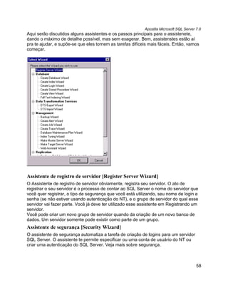 Apostila Microsoft SQL Server 7.0
Aqui serão discutidos alguns assistentes e os passos principais para o assistenete,
dando o máximo de detalhe possível, mas sem exagerar. Bem, assistenstes estão aí
pra te ajudar, e supõe-se que eles tornem as tarefas difíceis mais fáceis. Então, vamos
começar.




Assistente de registro de servidor [Register Server Wizard]
O Assistente de registro de servidor obviamente, registra seu servidor. O ato de
registrar o seu servidor é o processo de contar ao SQL Server o nome do servidor que
você quer registrar, o tipo de segurança que você está utilizando, seu nome de login e
senha (se não estiver usando autenticação do NT), e o grupo de servidor do qual esse
servidor vai fazer parte. Você já deve ter utilizado esse assistente em Registrando um
servidor.
Você pode criar um novo grupo de servidor quando da criação de um novo banco de
dados. Um servidor somente pode existir como parte de um grupo.
Assistente de segurança [Security Wizard]
O assistente de segurança automatiza a tarefa de criação de logins para um servidor
SQL Server. O assistente te permite especificar ou uma conta de usuário do NT ou
criar uma autenticação do SQL Server. Veja mais sobre segurança.



                                                                                         58
 