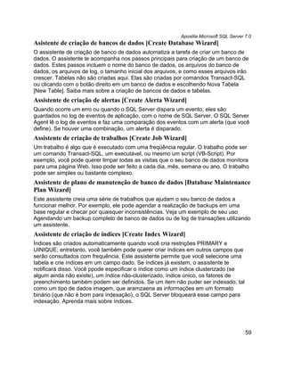Apostila Microsoft SQL Server 7.0
Asistente de criação de bancos de dados [Create Database Wizard]
O assistente de criação de banco de dados automatiza a tarefa de criar um banco de
dados. O assistente te acompanha nos passos principais para criação de um banco de
dados. Estes passos incluem o nome do banco de dados, os arquivos do banco de
dados, os arquivos de log, o tamanho inicial dos arquivos, e como esses arquivos irão
crescer. Tabelas não são criadas aqui. Elas são criadas por comandos Transact-SQL
ou clicando com o botão direito em um banco de dados e escolhendo Nova Tabela
[New Table]. Saiba mais sobre a criação de bancos de dados e tabelas.
Assistente de criação de alertas [Create Alerta Wizard]
Quando ocorre um erro ou quando o SQL Server dispara um evento, eles são
guardados no log de eventos de aplicação, com o nome de SQL Server. O SQL Server
Agent lê o log de eventos e faz uma comparação dos eventos com um alerta (que você
define). Se houver uma combinação, um alerta é disparado.
Assistente de criação de trabalhos [Create Job Wizard]
Um trabalho é algo que é executado com uma freqüência regular. O trabalho pode ser
um comando Transact-SQL, um executável, ou mesmo um script (VB-Script). Por
exemplo, você pode querer limpar todas as visitas que o seu banco de dados monitora
para uma página Web. Isso pode ser feito a cada dia, mês, semana ou ano. O trabalho
pode ser simples ou bastante complexo.
Assistente de plano de manutenção de banco de dados [Database Maintenance
Plan Wizard]
Este assistente creia uma série de trabalhos que ajudam o seu banco de dados a
funcionar melhor. Por exemplo, ele pode agendar a realização de backups em uma
base regular e checar por quaisquer inconsistências. Veja um exemplo de seu uso
Agendando um backup completo de banco de dados ou de log de transações utilizando
um assistente.
Assistente de criação de índices [Create Index Wizard]
Índices são criados automaticamente quando você cria restrições PRIMARY e
UINIQUE; entretanto, você também pode querer criar índices em outros campos que
serão consultados com frequência. Este assistente permite que você selecione uma
tabela e crie índices em um campo dado. Se índices já existem, o assistente te
notificará disso. Você ppode especificar o índice como um índice clusterizado (se
algum ainda não existe), um índice não-clusterizado, índice único, os fatores de
preenchimento também podem ser definidos. Se um item não puder ser indexado, tal
como um tipo de dados imagem, que aramzaena as informações em um formato
binário (que não é bom para indexação), o SQL Server bloqueará esse campo para
indexação. Aprenda mais sobre índices.




                                                                                        59
 