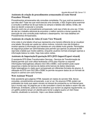 Apostila Microsoft SQL Server 7.0
Assistente de criação de procedimentos armazenados [Create Stored
Procedure Wizard]
Procedimentos armazenados são consultas compiladas. Por que você as quereria e o
que elas são? Toda vez que você executa uma consulta, o SQL Engine deve examinar
a consulta e certificar-se de que todos os campos e tabelas são válidos. Então, ele
deve se decidir a executar a consulta.
Quando você cria um procedimento armazenado, tudo isso é feito de uma vez. O fato
de não ter o trabalho adicional de encontrar o melhor caminho a tomar quando da
execução de uma consulta pode melhorar o desempenho. Ver mais detalhes em
Procedimentos Armazenados.
Assistente de criação de visões [Create View Wizard]
Uma visão é uma tabela virtual que representa uma maneira diferente de se visualizar
uma tabela. Ela pode ser usada por vários motivos, incluindo mas não limitada a
mostrar apenas a informação que interessa em uma tabela muito grande. Permissões
de segurança podem ser administradas para permitir que apenas os pessoal de RH
veja toda a tabela que mostra salários, enquanto usuários normais enxergam apenas a
informação básica na visão. Veja mais sobre visões.
Assistente de Importação/Exportação DTS [DTS Import/Export wizard]
O assistente DTS [Data Transformation Services - Serviços de Transformação de
Dados] permite que você utilize facilmente o DTS para importar ou exportar
informações heterogêneas utilizano OLE DB e ODBC; você também pode copiar
esquemas e dados de bancos de dados entre bancos de dados relacionais.
Dado heterogêneo é o dado que é armazenado em diferentes formatos de arquivo. A
utilização do DTS com OLE DB e ODBC te permite recuperar dados de um formato de
arquivo e usá-los com outro formato.
Web Assistant Wizard
Este assistente gera páginas HTML baseado em dados do servidor SQL Server,
consultas, procedimentos armazenado, e por aí vai. Os arquivos HTML podem ser
publicados de modo que sejam visíveis na intranet da companhia ou na Internet para
que o mundo veja. As páginas por si não consultam o banco de dados e assim não são
dinâmicas. Entretanto, pode-se cirar trabalhos que recriem as páginas regularmente, ou
um gatilho poderia lançar um atarefa para recriar a página quano um item fosse
inserido, atualizado ou excluído. Veja o uso desse asistente.




                                                                                        60
 