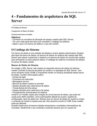 Apostila Microsoft SQL Server 7.0

4 - Fundamentos de arquitetura do SQL
Server
O Catálogo do Sistema

Componentes do Banco de Dados

Estrutura dos bancos de dados
Objetivos:
- Conhecer os conceitos de alocação de espaço usados pelo SQL Server;
- Ter uma visão geral dos itens que compõem o catálogo do sistema;
- Saber o que é um banco de dados e o que ele contém.


O Catálogo do Sistema
Um banco de dados é uma coleção de tabelas e outros objetos relacionados. Existem
dois tipos de banco de dados: os bancos de dados do sistema são usados pelo SQL
Server para operar e gerenciar o sistema e os bancos de dados do usuário são usados
para armazenar os seus próprios dados. O catálogo do sistema é composto de tabelas
no banco de dados master.
Bancos de Dados do Sistema
Ao instalar o SQL Server, são criados os seguintes bancos de dados do sistema:
master Controla os bancos de dados do usuário e a operação do SQL Server. Tem
como tamanho inicial 16 MB. É importante manter um backup atualizado desse banco
de dados. Contém informações sobre:
- Contas de login
- Processos em execução
- Mensagens de erro
- Bancos de dados criados no servidor
- Espaço alocado para cada banco de dados
- Travas [locks] de linha ativas
- Espaço alocado para cada banco de dados
- Procedimentos armazenados do sistema
model É um modelo usado para criação de novos bancos de dados, que pode ser
usado para definir padrões, como autorizações default de usuário, opções de
configuração, tipos de dados etc. Sempre que um banco de dados do usuário é criado,
o conteúdo de model é copiado para ele. Seu tamanho inicial é 2.5 MB. Esse modelo
pode ser alterado.
tempdb Usado para armazenar tabelas temporárias e resultados intermediários de
consultas. Geralmente o seu conteúdo é excluído sempre que um usuário se

                                                                                      61
 