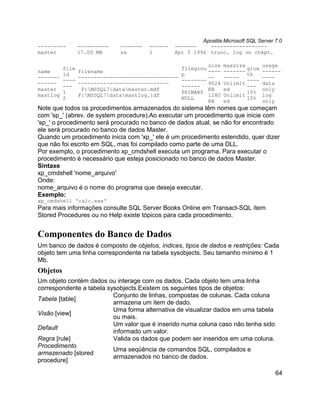 Apostila Microsoft SQL Server 7.0
---------        ----------   -------   ------   -------    ------------------
master           17.00 MB     sa        1        Apr 3 1996 trunc. log on chkpt.

                                                               size   maxsize        usage
          file                                      filegrou                  grow
name             filename                                      ----   -------        ------
          id                                        p                         th
-------          --------------------------------              --     -----          ----
          ----                                      --------                  ----
------           -----------------------------                 9024   Unlimit        data
          ---                                       ------                    ---
master            F:MSSQL7datamaster.mdf                    KB     ed             only
          1                                         PRIMARY                   10%
mastlog          F:MSSQL7datamastlog.ldf                    1280   Unlimit        log
          2                                         NULL                      10%
                                                               KB     ed             only
Note que todos os procedimentos armazenados do sistema têm nomes que começam
com 'sp_' (abrev. de system procedure).Ao executar um procedimento que inicie com
'sp_' o procedimento será procurado no banco de dados atual, se não for encontrado
ele será procurado no banco de dados Master.
Quando um procedimento inicia com 'xp_' ele é um procedimento estendido, quer dizer
que não foi escrito em SQL, mas foi compilado como parte de uma DLL.
Por exemplo, o procedimento xp_cmdshell executa um programa. Para executar o
procedimento é necessário que esteja posicionado no banco de dados Master.
Sintaxe
xp_cmdshell 'nome_arquivo'
Onde:
nome_arquivo é o nome do programa que deseja executar.
Exemplo:
xp_cmdshell 'calc.exe'
Para mais informações consulte SQL Server Books Online em Transact-SQL ítem
Stored Procedures ou no Help existe tópicos para cada procedimento.


Componentes do Banco de Dados
Um banco de dados é composto de objetos, índices, tipos de dados e restrições: Cada
objeto tem uma linha correspondente na tabela sysobjects. Seu tamanho mínimo é 1
Mb.
Objetos
Um objeto contém dados ou interage com os dados. Cada objeto tem uma linha
correspondente a tabela sysobjects.Existem os seguintes tipos de objetos:
                          Conjunto de linhas, compostas de colunas. Cada coluna
Tabela [table]
                          armazena um item de dado.
                          Uma forma alternativa de visualizar dados em uma tabela
Visão [view]
                          ou mais.
                          Um valor que é inserido numa coluna caso não tenha sido
Default
                          informado um valor.
Regra [rule]              Valida os dados que podem ser inseridos em uma coluna.
Procedimento
                          Uma seqüência de comandos SQL, compilados e
armazenado [stored
                          armazenados no banco de dados.
procedure]

                                                                                         64
 