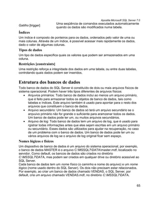 Apostila Microsoft SQL Server 7.0
                           Uma seqüência de comandos executados automaticamente
Gatilho [trigger]
                           quando os dados são modificados numa tabela.
Índices
Um índice é composto de ponteiros para os dados, ordenados pelo valor de uma ou
mais colunas. Através de um índice, é possível acessar mais rapidamente os dados,
dado o valor de algumas colunas.
Tipos de dados
Um tipo de dados especifica quais os valores que podem ser armazenados em uma
coluna.
Restrições [constraints]
Uma restrição reforça a integridade dos dados em uma tabela, ou entre duas tabelas,
controlando quais dados podem ser inseridos.


Estrutura dos bancos de dados
Todo banco de dados do SQL Server é constituído de dois ou mais arquivos físicos de
sistema operacional. Podem haver três tipos diferentes de arquivos físicos:
    • Arquvios primários: Todo banco de dados inclui ao menos um arquivo primário,
      que é feito para armazenar todos os objetos de banco de dados, tais como
      tabelas e índices. Este arquivo também é usado para apontar para o resto dos
      arquivos que constituem o banco de dados.
    • Arquivo secundário: Um banco de dados só terá um arquivo secundário se o
      arqvuivo primário não for grande o suficiente para aramzenar todos os dados.
      Um banco de dados pode ter um, ou muitos arquivos secundários.
    • Arquivo de log: Todo banco de dados tem um arquivo de log, que é usado para
      rgistrar todas informações antes que elas sejam escritas em um arquivo primário
      ou secundário. Esses dados são utilizados para ajudar na recuperação, no caso
      de um problema com o banco de dados. Um banco de dados pode ter um ou
      vários arquivos de log se o arquivo de log original ficar sem espaço.
Nomes lógicos e físicos
Um dispositivo de banco de dados é um arquivo do sistema operacional, por exemplo,
o banco de dados MASTER é o arquivo C:MSSQL7DATAmaster.mdf, localizado no
servidor. Como default, os bancos de dados são criados no diretório
C:MSSQL7DATA, mas podem ser criados em qualquer drive ou diretório acessível ao
SQL Server.
Cada banco de dados tem um nome físico (o caminho e nome do arquivo) e um nome
lógico (nome usado dentro do SQL Server). Os dois não precisam estar relacionados.
Por exemplo, ao criar um banco de dados chamado VENDAS, o SQL Server, por
default, cria um arquivo chamado VENDAS.mdf, no diretório C:MSSQL7DATA.


                                                                                       65
 
