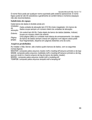 Apostila Microsoft SQL Server 7.0
O nome físico pode ser qualquer nome suportado pelo sistema operacional. O nome
lógico pode ter até 30 caracteres e geralmente só contém letras e números (espaços
não são recomendados).
Subdivisões de espaço
Cada banco de dados é dividido ainda em:
Unidades
          Cada unidade de alocação tem 512 Kb (meio megabyte). Um banco de
de
          dados ocupa sempre um número inteiro de unidades de alocação.
alocação:
          Um extent tem 64 Kb. Cada objeto de banco de dados (tabelas, índices)
Extents:
          ocupa um número inteiro de extents
          Uma página (8Kb) é a unidade mais básica de armazenamento. Um objeto
Página
          do banco de dados sempre cresce em páginas e em alguns casos pode
[page]:
          ficar fragmentado, disperso em páginas distantes uma da outra.
Arquivos predefinidos
Ao instalar o SQL Server, são criados quatro bancos de dados, com os seguintes
nomes lógicos:
MASTER: composto pelos arquivos master.mdf e mastlog.ldf (arquivo primário e de log)
MSDB: composto pelos arquivos msdbdata.mdf e mastlog.ldf (arquivo primário e de log,
que por sinal é o mesmo arquivo de log do banco de dados master)
MODEL: composto pelos arquivos model.mdf e modellog.ldf.
TEMPDB: composto pelos arquivos tempdb.mdf e templog.ldf




                                                                                       66
 