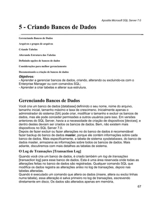 Apostila Microsoft SQL Server 7.0

5 - Criando Bancos de Dados
Gerenciando Bancos de Dados

Arquivos e grupos de arquivos

Criando Tabelas

Alterando Estrutura das Tabelas

Definindo opções de bancos de dados

Considerações para melhor gerenciamento

Documentando a criação de bancos de dados
Objetivos:
- Aprender a gerenciar bancos de dados, criando, alterando ou excluindo-os com o
Enterprise Manager ou com comandos SQL;
- Aprender a criar tabelas e alterar sua estrutura.



Gerenciando Bancos de Dados
Você cria um banco de dados [database] definindo o seu nome, nome do arquivo,
tamanho inicial, tamanho máximo e taxa de crescimeno. Inicialmente apenas o
administrador do sistema (SA) pode criar, modificar o tamanho e excluir os bancos de
dados, mas ele pode conceder permissões a outros usuários para isso. Em versões
anteriores do SQL Server, havia a a necessidade de criação de dispositivos [devices], e
dentro destes deviam ser criados os bancos de dados. Bem, não existem mais
dispositivos no SQL Server 7.0.
Depois de fazer excluir ou fazer alterações no do banco de dados é recomendável
fazer backup do banco de dados master, porque ele contém informações sobre cada
banco de dados. Mais especificamente, a tabela de sistema sysdatabases, do banco de
dados master, armazena as informações sobre todos os bancos de dados. Mais
adiante, discutiremos com mais detalhes as tabelas de sistema.
O Log de Transações [Transaction Log]
Quando você cria um banco de dados, é criado também um log de transações
[transaction log] para esse banco de dados. Esta é uma área reservada onde todas as
alterações feitas no banco de dados são registradas. Qualquer comando SQL que
modifica os dados registra as alterações antes no log de transações, depois nas
tabelas alteradas.
Quando é executado um comando que altera os dados (insere, altera ou exclui linhas
numa tabela), essa alteração é salva primeiro no log de transações, escrevendo
diretamente em disco. Os dados são alterados apenas em memória.
                                                                                        67
 
