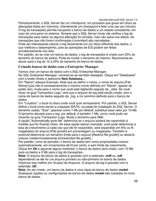 Apostila Microsoft SQL Server 7.0
Periodicamente, o SQL Server faz um checkpoint, um processo que grava em disco as
alterações feitas em memória. (Geralmente um checkpoint é feito uma vez por minuto).
O log de transações permite recuperar o banco de dados a um estado consistente, em
caso de uma pane no sistema. Sempre que o SQL Server inicia, ele verifica o log de
transações para saber se alguma alteração foi iniciada, mas não salva nos dados. As
transações que não foram confirmadas (commited) são canceladas.
Pode ser interessante colocar o log fisicamente em um disco diferente dos dados, o
que melhora o desempenho, pois as operações de E/S podem ser feitas
simultaneamente nos dois.
Por padrão, ao se criar um banco de dados, o log de transações é criado com 25% do
tamanho do banco de dados. Pode-se mudar o tamanho do mesmo. Recomenda-se
alocar para o log de 10 a 25% do tamanho do banco de dados.
Criando bancos de dados com o Enterprise Manager
Vamos criar um banco de dados com o SQL Enterprise Manager.
No SQL Enterprise Manager, conecte-se ao servidor desejado. Clique em "Databases"
com o botão direito e selecione New Database...
Em "Name" coloque Exemplo. Note que ao definir o nome, o nome do arquivo [File
Name] (que não é necessariamente o mesmo nome definido em "Name", apesar de
poder ser), muda para o nome que você está digitando seguido de _data. Se você
clicar na guia Transaction Logs, verá que o arquivo de log está sendo criado, com o
nome do banco de dados seguido de _log, e no caminho definido para o banco de
dados.
Em "Location", o local no disco onde você quer armazená-lo. Por padrão, o SQL Server
define o local como sendo a subpasta DATA, na pasta de instalação do SQL Server. O
tamanho usado, "Size", aparece como 1 Mb por default, substitua esse valor por 10 Mb.
O tamanho alocado para o log, por default, é também 1 Mb, como você pode ver
clicando na guia Transaction Logs. Mude o tamanho para 2Mb.
A opção "Automatically grow file" determina se o arquivo poderá ser expandido à
medida que for ficando cheio. Se essa opção estiver marcada, você pode determinar a
taxa de crescimento (a cada vez que ele for expandido, será expandido em N% ou N
megabytes) do arquivo [File growth] em porcentagem ou megabytes. Também é
possível determinar um tamanho limite para o arquivo [Restrict file growth] ou deixá-lo
crescer indeterminadamente [Unrestricted file growth].
Por padrão, como se percebe, o banco de dados tem como propriedades crescer
automaticamente, em incrementos de10 por cento, e sem limite de crescimento.
Clique em Ok e aguarde alguns instantes: o banco de dados será criado, com 10 Mb
para os dados e 2 Mb para o log de transações.
Nota: O arquivo de banco de dados é gravado com a extensão .mdf ou .ndf,
dependendo se ele for um arquivo primário ou não-primário no banco de dados.
Veremos isso melhor em Grupos de Arquivos. O arquivo de log é gravado com a
extensão .ldf.
Nota: Ao ser criado, um banco de dados é uma cópia do banco de dados model.
Quaisquer opções ou configurações do banco de dados model são copiadas no novo
banco de dados.
                                                                                       68
 