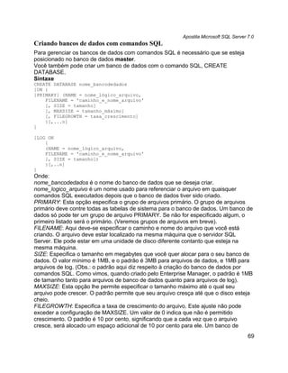 Apostila Microsoft SQL Server 7.0
Criando bancos de dados com comandos SQL
Para gerenciar os bancos de dados com comandos SQL é necessário que se esteja
posicionado no banco de dados master.
Você também pode criar um banco de dados com o comando SQL, CREATE
DATABASE.
Sintaxe
CREATE DATABASE nome_bancodedados
[ON {
[PRIMARY] (NAME = nome_lógico_arquivo,
    FILENAME = 'caminho_e_nome_arquivo'
    [, SIZE = tamanho]
    [, MAXSIZE = tamanho_máximo]
    [, FILEGROWTH = taxa_crescimento]
    }[,...n]
]

[LOG ON
    {
    (NAME = nome_lógico_arquivo,
    FILENAME = 'caminho_e_nome_arquivo'
    [, SIZE = tamanho])
    }[,..n]
]
Onde:
nome_bancodedados é o nome do banco de dados que se deseja criar.
nome_logico_arquivo é um nome usado para referenciar o arquivo em quaisquer
comandos SQL executados depois que o banco de dados tiver sido criado.
PRIMARY: Esta opção especifica o grupo de arquivos primário. O grupo de arquivos
primário deve contre todas as tabelas de sistema para o banco de dados. Um banco de
dados só pode ter um grupo de arquivo PRIMARY. Se não for especificado algum, o
primeiro listado será o primário. (Veremos grupos de arquivos em breve).
FILENAME: Aqui deve-se especificar o caminho e nome do arquivo que você está
criando. O arquivo deve estar localizado na mesma máquina que o servidor SQL
Server. Ele pode estar em uma unidade de disco diferente contanto que esteja na
mesma máquina.
SIZE: Especifica o tamanho em megabytes que você quer alocar para o seu banco de
dados. O valor mínimo é 1MB, e o padrão é 3MB para arquivos de dados, e 1MB para
arquivos de log. (Obs.: o padrão aqui diz respeito à criação do banco de dados por
comandos SQL. Como vimos, quando criado pelo Enterprise Manager, o padrão é 1MB
de tamanho tanto para arquivos de banco de dados quanto para arquivos de log).
MAXSIZE: Esta opção lhe permite especificar o tamanho máximo até o qual seu
arquivo pode crescer. O padrão permite que seu arquivo cresça até que o disco esteja
cheio.
FILEGROWTH: Especifica a taxa de crescimento do arquivo. Este ajuste não pode
exceder a configuração de MAXSIZE. Um valor de 0 indica que não é permitido
crescimento. O padrão é 10 por cento, significando que a cada vez que o arquivo
cresce, será alocado um espaço adicional de 10 por cento para ele. Um banco de
                                                                                       69
 