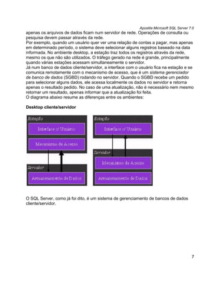 Apostila Microsoft SQL Server 7.0
apenas os arquivos de dados ficam num servidor de rede. Operações de consulta ou
pesquisa devem passar através da rede.
Por exemplo, quando um usuário quer ver uma relação de contas a pagar, mas apenas
em determinado período, o sistema deve selecionar alguns registros baseado na data
informada. No ambiente desktop, a estação traz todos os registros através da rede,
mesmo os que não são utilizados. O tráfego gerado na rede é grande, principalmente
quando várias estações acessam simultaneamente o servidor.
Já num banco de dados cliente/servidor, a interface com o usuário fica na estação e se
comunica remotamente com o mecanismo de acesso, que é um sistema gerenciador
de banco de dados (SGBD) rodando no servidor. Quando o SGBD recebe um pedido
para selecionar alguns dados, ele acessa localmente os dados no servidor e retorna
apenas o resultado pedido. No caso de uma atualização, não é necessário nem mesmo
retornar um resultado, apenas informar que a atualização foi feita.
O diagrama abaixo resume as diferenças entre os ambientes:

Desktop cliente/servidor




O SQL Server, como já foi dito, é um sistema de gerenciamento de bancos de dados
cliente/servidor.




                                                                                         7
 