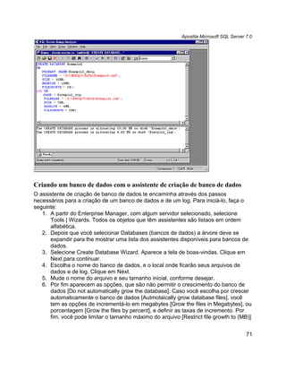 Apostila Microsoft SQL Server 7.0




Criando um banco de dados com o assistente de criação de banco de dados
O assistente de criação de banco de dados te encaminha através dos passos
necessários para a criação de um banco de dados e de um log. Para iniciá-lo, faça o
seguinte:
   1. A partir do Enterprise Manager, com algum servidor selecionado, selecione
      Tools | Wizards. Todos os objetos que têm assistentes são listaos em ordem
      alfabética.
   2. Depois que você selecionar Databases (bancos de dados) a árvore deve se
      expandir para lhe mostrar uma lista dos assistentes disponíveis para bancos de
      dados.
   3. Selecione Create Database Wizard. Aparece a tela de boas-vindas. Clique em
      Next para continuar.
   4. Escolha o nome do banco de dados, e o local onde ficarão seus arquivos de
      dados e de log. Clique em Next.
   5. Mude o nome do arquivo e seu tamanho inicial, conforme desejar.
   6. Por fim aparecem as opções, que são não permitir o crescimento do banco de
      dados [Do not automatically grow the database]. Caso você escolha por crescer
      automaticamente o banco de dados [Autmotaically grow database files], você
      tem as opções de incrementá-lo em megabytes [Grow the files in Megabytes], ou
      porcentagem [Grow the files by percent], e definir as taxas de incremento. Por
      fim, você pode limitar o tamanho máximo do arquivo [Restrict file growth to (MB)]


                                                                                         71
 