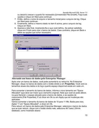 Apostila Microsoft SQL Server 7.0
      ou deixá-lo crescer o quanto for necessário [Unrestricted File Growth]. Faça suas
      opções e clique em Next para continuar.
   7. Então, defina o nome do arquivo e tamanho inicial para o arquivo de log. Clique
      em Next para continuar.
   8. Finalmente, defina o mesmo citado no item 6 acima, para o arquivo de log.
      Clique em Next.
   9. Aparece a tela final, mostrando-lhe o que você definiu. Se estiver satisfeito,
      clique em Finish para criar o banco de dados. Caso contrário, clique em Back e
      altere as opções que achar necessário.




Alterando um banco de dados pelo Enterprise Manager
Após criar um banco de dados, você pode aumentá-lo ou reduzí-lo. No Enterprise
Manager, clique no banco de dados com o botão direito e em Properties. Você verá os
tamanhos atuais dos dados e do log e quanto espaço disponível existe em cada um.

Para aumentar o tamanho do banco de dados, informe o novo tamanho em "Space
Allocated" (que deve ser maior que o tamanho original). Note que você só pode alterar,
na guia General, o espaço alocado para o banco de dados, e as opções de
crescimento [File Properties]. É só clicar em Ok ou em Apply que as mudanças são
aplicadas.
Vamos aumentar o tamanho do banco de dados de 10 para 11 Mb. Basta para isso,
digitar 11 em "Space Allocated", e clicar em Ok.
Para reduzir um banco de dados pelo Enterprise Manager, selecione o banco de dados
que se quer reduzir, clique com o botão direito nele, selecione All Tasks | Shrink
database, como mostrado abaixo

                                                                                        72
 