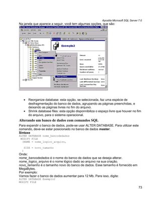 Apostila Microsoft SQL Server 7.0
Na janela que aparece a seguir, você tem algumas opções, que são:




   •   Reorganize database: esta opção, se selecionada, faz uma espécie de
       desfragmentação do banco de dados, agrupando as páginas preenchidas, e
       deixando as páginas livres no fim do arquivo.
   •   Shrink database files: esta opção disponnibiliza o espaço livre que houver no fim
       do arquivo, para o sistema operacional.
Alterando um banco de dados com comandos SQL
Para expandir o banco de dados, pode-se usar ALTER DATABASE. Para utilizar este
comando, deve-se estar posicionado no banco de dados master:
Sintaxe
ALTER DATABASE nome_bancodedados
 MODIFY FILE
  (NAME = nome_logico_arquivo,

   SIZE = novo_tamanho
  )
Onde:
nome_bancodedados é o nome do banco de dados que se deseja alterar.
nome_logico_arquivo é o nome lógico dado ao arquivo na sua criação.
novo_tamanho é o tamanho novo do banco de dados. Esse tamanho é fornecido em
MegaBytes.
Por exemplo:
Vamos fazer o banco de dados aumentar para 12 Mb. Para isso, digite:
ALTER DATABASE Exemplo2
MODIFY FILE

                                                                                          73
 