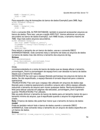 Apostila Microsoft SQL Server 7.0
  (NAME = Exemplo2_data,
    SIZE = 12MB
  )
Para expandir o log de transações do banco de dados Exemplo2 para 3MB, faça:
ALTER DATABASE Exemplo2
MODIFY FILE
  (NAME = Exemplo2_log,
    SIZE = 3MB
  )
Com o comando SQL ALTER DATABASE, também é possível acrescentar arquivos ao
banco de dados. Para isso, usa-se a opção ADD FILE. Vamos adicionar um arquivo
secundário ao banco de dados Exemplo2, com 4MB iniciais, e tamanho máximo de
7MB. Veja mais sobre arquivos secundários.
ALTER DATABASE Exemplo2
   ADD FILE (NAME='Exemplo2_dados2',
   FILENAME='C:mssql7dataExemplo2.ndf',
   SIZE=4MB,
   MAXSIZE=7MB)
Para reduzir o tamanho de um banco de dados, usa-se o comando DBCC
SHRINKDATABASE. Este comando reduz o tamanho de todos os arquivos de dados
no banco de dados mas não diminui o tamanho dos arquivos de log.
Sintaxe
DBCC SHRINKDATABASE
  (Nome_BancodeDados ,porcentagem_final
  [, {NOTRUNCATE | TRUNCATEONLY}]
  )
Onde:
nomebancodedados é o nome do banco de dados que se deseja alterar o tamanho.
porcentagem_final é a porcentagem de espaço livre a ser deixada no banco de dados
depois que o mesmo for reduzido.
NOTRUNCATE faz com que o espaço liberado permaneça nos arquivos de banco de
dados. Se não especificado, o espaço liberado é tornado disponível para o sistema
operacional.
TRUNCATEONLY faz com que o espaço não utilizado em arquivos de dados seja
liberado para o sistema operacional e encolhe o arquivo até o último espaço utilizado,
reduzindo o tamanho do arquivo sem mover quaisquer dados. Nenhuma tentativa é
feita para relocar colunas em páginas não-alocadas. porcentagem_final é ignorado
quando TRUNCATEONLY for utilizado.
Não se pode diminuir o tamanho do banco de dados para um tamanho menor do que o
tamanho mínimo do arquivo, que é espcificado quando o arquivo foi originalmente
criado.
Nota: O banco de dados não pode ficar menor que o tamanho do banco de dados
model.
Pode-se também reduzir todo o banco de dados usando o comando DBCC
SHRINKFILE. Este comando reduz o tamanho de um arquivo de dados específico em
um banco de dados.
Sintaxe
DBCC SHRINKFILE ({nome_arquivo|id_arquivo}, [novo_tamanho][,
                                                                                        74
 