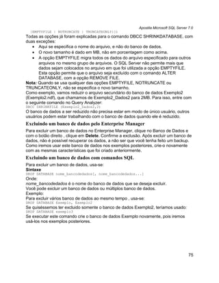 Apostila Microsoft SQL Server 7.0
  {EMPTYFILE | NOTRUNCATE | TRUNCATEONLY}])
Todas as opções já foram explicadas para o comando DBCC SHRINKDATABASE, com
duas exceções:
   • Aqui se especifica o nome do arquivo, e não do banco de dados.
   • O novo tamanho é dado em MB, não em porcentagem como acima.
   • A opção EMPTYFILE migra todos os dados do arquivo especificado para outros
      arquivos no mesmo grupo de arquivos. O SQL Server não permite mais que
      dados sejam colocados no arquivo em que foi utilizada a opção EMPTYFILE.
      Esta opção permite que o arquivo seja excluído com o comando ALTER
      DATABASE, com a opção REMOVE FILE.
Nota: Quando se usa qualquer das opções EMPTYFILE, NOTRUNCATE ou
TRUNCATEONLY, não se especifica o novo tamanho.
Como exemplo, vamos reduzir o arquivo secundário do banco de dados Exemplo2
(Exemplo2.ndf), que chamamos de Exemplo2_Dados2 para 2MB. Para isso, entre com
o seguinte comando no Query Analyzer:
DBCC SHRINKFILE (Exemplo2_Dados2,2)
O banco de dados a ser reduzido não precisa estar em modo de único usuário, outros
usuários podem estar trabalhando com o banco de dados quando ele é reduzido.
Excluindo um banco de dados pelo Enterprise Manager
Para excluir um banco de dados no Enterprise Manager, clique no Banco de Dados e
com o botão direito , clique em Delete. Confirme a exclusão. Após excluir um banco de
dados, não é possível recuperar os dados, a não ser que você tenha feito um backup.
Como iremos usar este banco de dados nos exemplos posteriores, crie-o novamente
com as mesmas características que foi criado anteriormente.
Excluindo um banco de dados com comandos SQL
Para excluir um banco de dados, usa-se:
Sintaxe
DROP DATABASE nome_bancodedados[, nome_bancodedados...]
Onde:
nome_bancodedados é o nome do banco de dados que se deseja excluir.
Você pode excluir um banco de dados ou múltiplos banco de dados.
Exemplo:
Para excluir vários banco de dados ao mesmo tempo , usa-se:
DROP DATABASE Exemplo, Exemplo2
Se quiséssemos ter excluido somente o banco de dados Exemplo2, teríamos usado:
DROP DATABASE exemplo3
Se executar este comando crie o banco de dados Exemplo novamente, pois iremos
usá-los nos exemplos posteriores.




                                                                                        75
 