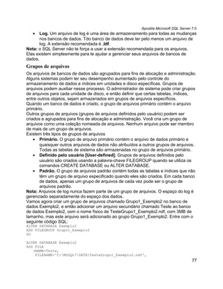 Apostila Microsoft SQL Server 7.0
   •   Log. Um arquivo de log é uma área de armazenamento para todas as mudanças
       nos bancos de dados. Tdo banco de dados deve ter pelo menos um arquivo de
       log. A extensão recomendada é .ldf.
Nota: o SQL Server não te força a usar a extensão recomendada para os arquivos.
Elas existem simplesmente para te ajudar a gerenciar seus arquivos de bancos de
dados.
Grupos de arquivos
Os arquivos de bancos de dados são agrupados para fins de alocação e administração.
Alguns sistemas podem ter seu desempenho aumentado pelo controle do
armazenamento de dados e índices em unidades e disco específicas. Grupos de
arquivos podem auxiliar nesse processo. O administrador de sistema pode criar grupos
de arquivos para cada unidade de disco, e então definir que certas tabelas, índices,
entre outros objetos, sejam armazenados em grupos de arquivos específicos.
Quando um banco de dados é criado, o grupo de arquivos primário contém o arquivo
primário.
Outros grupos de arquivos (grupos de arquivos definidos pelo usuário) podem ser
criados e agrupados para fins de alocação e administração. Você cria um grupo de
arquivos como uma coleção nomeada de arquivos. Nenhum arquivo pode ser membro
de mais de um grupo de arquivos.
Existem três tipos de grupos de arquivos
    • Primário. O grupo de arquivo primário contém o arquivo de dados primário e
       quaisquer outros arquivos de dados não atribuídos a outros grupos de arquivos.
       Todas as tabelas de sistema são armazenadas no grupo de arquivos primário.
    • Definido pelo usuário [User-defined]. Grupos de arquivos definidos pelo
       usuário são criados usando a palavra-chave FILEGROUP quando se utiliza os
       comandos CREATE DATABASE ou ALTER DATABASE.
    • Padrão. O grupo de arquivos padrão contém todas as tabelas e índices que não
       têm um grupo de arquivo especificado quando eles são criados. Em cada banco
       de dados, apenas um grupo de arquivos de cada vez pode ser o grupo de
       arquivos padrão.
Nota: Arquivos de log nunca fazem parte de um grupo de arquivos. O espaço do log é
gerenciado separadamente do espaço dos dados.
Vamos agora criar um grupo de arquivos chamado Grupo1_Exemplo2 no banco de
dados Exemplo2, e então adicionar um arquivo secundário chamado Teste ao banco
de dados Exemplo2, com o nome físico de TesteGrupo1_Exemplo2.ndf, com 3MB de
tamanho, mas este arquivo será adicionado ao grupo Grupo1_Exemplo2. Entre com o
seguinte código SQL:
ALTER DATABASE Exemplo2
ADD FILEGROUP Grupo1_Exemplo2
GO

ALTER DATABASE Exemplo2
ADD FILE
   (NAME=Teste,
    FILENAME='C:MSSQL7DATATesteGrupo1_Exemplo2.ndf',
                                                                                       77
 