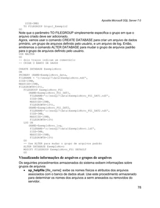 Apostila Microsoft SQL Server 7.0
      SIZE=3MB)
     TO FILEGROUP Grupo1_Exemplo2
GO
Note que o parâmetro TO FILEGROUP simplesmente especifica o grupo em que o
arquivo criado deve ser adicionado.
Agora, vamos usar o comando CREATE DATABASE para criar um arquivo de dados
primário, um grupo de arquivos definido pelo usuário, e um arquivo de log. Então,
emitiremos o comando ALTER DATABASE para mudar o grupo de arquivos padrão
para o grupo de arquivos definido pelo usuário.
USE MASTER
GO
-- dois traços indicam um comentário
-- CRIAR O BANCO DE DADOS

CREATE DATABASE ExemploNovo
ON
PRIMARY (NAME=ExemploNovo_data,
FILENAME = 'c:mssql7dataExemploNovo.mdf',
SIZE=10MB,
MAXSIZE=15MB,
FILEGROWTH=10%),
   FILEGROUP ExemploNovo_FG1
      (NAME=ExemploNovo_FG1_DAT1,
       FILENAME='c:mssql7dataExemploNovo_FG1_DAT1.ndf',
       SIZE=3MB,
       MAXSIZE=10MB,
       FILEGROWTH=10%),
      (NAME=ExemploNovo_FG1_DAT2,
       FILENAME='c:mssql7dataExemploNovo_FG1_DAT2.ndf',
       SIZE=3MB,
       MAXSIZE=10MB,
       FILEGROWTH=10%)
   LOG ON
      (NAME=ExemploNovo_log,
       FILENAME='c:mssql7dataExemploNovo.ldf',
       SIZE=5MB,
       MAXSIZE=15MB,
       FILEGROWTH=10%)
   GO
   -- Use ALTER para mudar o grupo de arquivos padrão
   ALTER DATABASE ExemploNovo
   MODIFY FILEGROUP ExemploNovo_FG1 DEFAULT
   GO

Visualizando informações de arquivos e grupos de arquivos
Os seguintes procedimentos armazenados do sistema exibem informações sobre
grupos de arquivos
   • sp_helpfile [file_name]: exibe os nomes físicos e atributos dos arquivos
      associados com o banco de dados atual. Use este procedimento armazenado
      para determinar os nomes dos arquivos a serm anexados ou removidos do
      servidor.
                                                                                      78
 