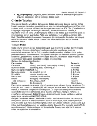 Apostila Microsoft SQL Server 7.0
   •   sp_helpfilegroup [filegroup_name]: exibe os nomes e atributos de grupos de
       arquivos associados com o banco de dados atual.

Criando Tabelas
Uma tabela [table] é um objeto do banco de dados, composto de zero ou mais linhas
[rows], contendo os dados, organizados em uma ou mais colunas [columns]. Para criar
a tabela, você pode usar o Enterprise Manager ou comandos SQL DDL (Data Definition
Language - linguagem de definição de dados). Antes de criar suas tabelas, é
importante levar em conta um bom projeto do banco de dados, que determina quais as
informações a serem guardadas. Após criar as tabelas, você utiliza comandos SQL
DML (Data Manipulation Language - linguagem de manipulação de dados) para inserir
novas linhas numa tabela, alterar colunas das linhas existentes, excluir linhas e
consultar dados.
Tipos de Dados
Cada coluna tem um tipo de dados [datatype], que determina que tipo de informação
(caracteres, números, datas/horas) pode ser colocada na coluna e quais as
características desses dados. O tipo é determinado quando a tabela é criada e não
pode ser alterado posteriormente. Você pode usar tipos de dados do sistema [system
datatypes], predefinidos, ou criar novos tipos de dados, chamados tipos de dados do
usuário [user datatypes], baseados nos tipos preexistentes.
Os tipos de dados existentes são:
Para dados            Tipo                                            Tamanho
Caractere             char(n), varchar(n), nvarchar(n), nchar(n)      até n bytes
Numérico exato        decimal(p,e) ou numeric(p,e)                    -depende-
Numérico aproximadofloat, real                                        8, 4 bytes
Numérico inteiro      int, smallint, tinyint                          4, 2, 1 byte
Monetário             money, smallmoney                               8, 4 bytes
Data e hora           datetime, smalldatetime                         8, 4 bytes
Binário               binary(n), varbinary(n)                         n bytes
Texto e imagens       text, image, ntext                              -variável-
Outros                bit, timestamp                                  1 bit, 8 bytes
Para dados contendo caracteres, char(n) armazena um número fixo de caracteres. Por
exemplo, uma coluna do tipo char(30) tem sempre 30 caracteres. Se forem informados
menos, o restante é completado com espaços. Já o tipo varchar(n) armazena uma
quantidade variável de caracteres, até o máximo informado. Os tipos nchar(n) e
nvarchar(n), armazenam dados Unicode, de comprimento fixo ou variável, e usam o
conjunto de caracteres UNICODE UCS-2.
Os tipos "numéricos exatos", decimal e numeric, permitem armazenar dados exatos,
sem perdas devidas a arredondamento. Ao usar esses tipos, você pode especificar
uma precisão, que indica quantos dígitos podem ser usados no total e uma escala, que
indica quantos dígitos podem ser usados à direita do ponto. Por exemplo, decimal(9,2)
permite guardar 7 dígitos antes do ponto decimal e 2 após, num total de 9, assim o
maior valor possível é 9999999,99.

                                                                                       79
 