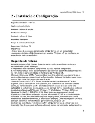 Apostila Microsoft SQL Server 7.0

2 - Instalação e Configuração
Requisitos de Hardware e Software

Opções usadas na instalação

Instalando o software de servidor

Verificando a instalação

Instalando o software de cliente

Registrando um servidor

Solução de problemas de instalação

Removendo o SQL Server 7.0
Objetivos:
- Saber o que é necessário para instalar o SQL Server em um computador;
- Aprender a instalar o SQL Server em um servidor Windows NT e a configurar as
estações de rede para utilizá-lo.


Requisitos de Sistema
Antes de instalar o SQL Server, é preciso saber quais os requisitos mínimos e
recomendados para a instalação.
Computador: Intel e sistemas compatíveis, ou DEC Alpha e compatíveis:
É recomendável que todos os componentes de hardware escolhidos estejam listados
na HCL (lista de compatibilidade de hardware) do Windows NT.
Memória: Mínimo de 32 Mb. Recomendável memória adcional, especialmente se o
servidor já estiver processando outras funções além de banco de dados, ou se forem
usados bancos de dados grandes e replicação
Sistema Operacional: O SQL Server pode ser instalado no Windows NT 4.0 ou
superior, com o Service Pack 3 ou posterior, nas plataformas de hardware citadas
acima, ou no Windows 9x (no NT ele roda como um serviço e no 9x como uma
aplicação). O software de cliente, para acesso ao SQL Server nas estações, pode ser
instalado em Windows NT Server, Windows NT Workstation, Windows 95/98, ou
Windows 16-bits (3.x), MS-DOS, UNIX, Macintosh, ou navegadores Internet.
Espaço em disco: Numa instalação mínima, são usados 70 MB, e numa instalação
completa, 160 MB, incluindo todos arquivos de programas, documentação online,
ferramentas de desenvolvimento, e arquivos de exemplo. Uma instalação de um novo
servidor, só com as ferramentas de gerenciamento, exige 70 MB
Software de rede: Numa rede Windows NT, o SQL Server usa o software de rede
integrado. Não é necessário software adicional, exceto para conectar a alguns outros


                                                                                         8
 