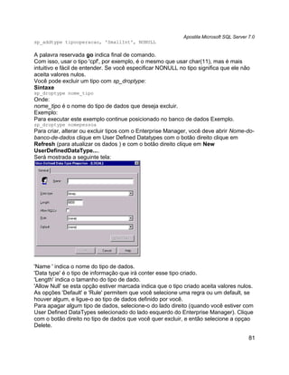 Apostila Microsoft SQL Server 7.0
sp_addtype tipooperacao, 'SmallInt', NONULL

A palavra reservada go indica final de comando.
Com isso, usar o tipo 'cpf', por exemplo, é o mesmo que usar char(11), mas é mais
intuitivo e fácil de entender. Se você especificar NONULL no tipo significa que ele não
aceita valores nulos.
Você pode excluir um tipo com sp_droptype:
Sintaxe
sp_droptype nome_tipo
Onde:
nome_tipo é o nome do tipo de dados que deseja excluir.
Exemplo:
Para executar este exemplo continue posicionado no banco de dados Exemplo.
sp_droptype nomepessoa
Para criar, alterar ou excluir tipos com o Enterprise Manager, você deve abrir Nome-do-
banco-de-dados clique em User Defined Datatypes com o botão direito clique em
Refresh (para atualizar os dados ) e com o botão direito clique em New
UserDefinedDataType....
Será mostrada a seguinte tela:




'Name ' indica o nome do tipo de dados.
'Data type' é o tipo de informação que irá conter esse tipo criado.
'Length' indica o tamanho do tipo de dado.
'Allow Null' se esta opção estiver marcada indica que o tipo criado aceita valores nulos.
As opções 'Default' e 'Rule' permitem que você selecione uma regra ou um default, se
houver algum, e ligue-o ao tipo de dados definido por você.
Para apagar algum tipo de dados, selecione-o do lado direito (quando você estiver com
User Defined DataTypes selecionado do lado esquerdo do Enterprise Manager). Clique
com o botão direito no tipo de dados que você quer excluir, e então selecione a opçao
Delete.

                                                                                          81
 