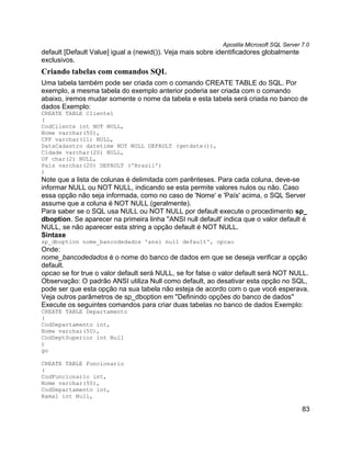 Apostila Microsoft SQL Server 7.0
default [Default Value] igual a (newid()). Veja mais sobre identificadores globalmente
exclusivos.
Criando tabelas com comandos SQL
Uma tabela também pode ser criada com o comando CREATE TABLE do SQL. Por
exemplo, a mesma tabela do exemplo anterior poderia ser criada com o comando
abaixo, iremos mudar somente o nome da tabela e esta tabela será criada no banco de
dados Exemplo:
CREATE TABLE Cliente1
(
CodCliente int NOT NULL,
Nome varchar(50),
CPF varchar(11) NULL,
DataCadastro datetime NOT NULL DEFAULT (getdate()),
Cidade varchar(20) NULL,
UF char(2) NULL,
País varchar(20) DEFAULT ('Brasil')
)
Note que a lista de colunas é delimitada com parênteses. Para cada coluna, deve-se
informar NULL ou NOT NULL, indicando se esta permite valores nulos ou não. Caso
essa opção não seja informada, como no caso de 'Nome' e 'País' acima, o SQL Server
assume que a coluna é NOT NULL (geralmente).
Para saber se o SQL usa NULL ou NOT NULL por default execute o procedimento sp_
dboption. Se aparecer na primeira linha ''ANSI null default' indica que o valor default é
NULL, se não aparecer esta string a opção default é NOT NULL.
Sintaxe
sp_dboption nome_bancodedados 'ansi null default', opcao
Onde:
nome_bancodedados é o nome do banco de dados em que se deseja verificar a opção
default.
opcao se for true o valor default será NULL, se for false o valor default será NOT NULL.
Observação: O padrão ANSI utiliza Null como default, ao desativar esta opção no SQL,
pode ser que esta opção na sua tabela não esteja de acordo com o que você esperava.
Veja outros parâmetros de sp_dboption em "Definindo opções do banco de dados"
Execute os seguintes comandos para criar duas tabelas no banco de dados Exemplo:
CREATE TABLE Departamento
(
CodDepartamento int,
Nome varchar(50),
CodDeptSuperior int Null
)
go

CREATE TABLE Funcionario
(
CodFuncionario int,
Nome varchar(50),
CodDepartamento int,
Ramal int Null,

                                                                                          83
 