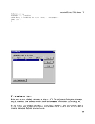Apostila Microsoft SQL Server 7.0
Salario money,
DataAdmissao datetime,
DataCadastro datetime NOT NULL DEFAULT (getdate()),
Sexo char(1)
)




Excluindo uma tabela
Para excluir uma tabela (chamado de drop no SQL Server) com o Enterprise Manager,
clique na tabela com o botão direito, clique em Delete e pressione o botão Drop All .

Como iremos usar a tabela Cliente nos exemplos posteriores , crie-a novamente com a
mesma estrutura definida anteriormente.
                                                                                        84
 