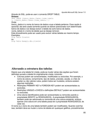 Apostila Microsoft SQL Server 7.0
Através do SQL, pode-se usar o comando DROP TABLE.
Sintaxe:
DROP TABLE [[banco_dados.]Owner.]nome_tabela
[, [[banco_dados.]owner.]nome_tabela...]
Onde:
banco_dados é o nome do banco de dados a que a tabela pertence. Essa opção é
opcional, ela será usada somente quando se estiver posicionado num determinado
banco de dados e se deseja excluir a tabela de outro banco de dados.
nome_tabela é o nome da tabela que se deseja remover.
Este procedimento pode ser usado para excluir várias tabelas ao mesmo tempo.
Exemplos:
Drop Table Cliente1
ou
Drop Table Exemplo.dbo.cliente1




Alterando a estrutura das tabelas
Depois que uma tabela for criada, pode-se mudar várias das opções que foram
definidas qunado a tabela foi originalmente criada, incluindo:
   • Colunas podem ser acrescentadas, modificadas ou excluídas. Por exemplo, o
        nome da coluna, comprimento, tipo de dados, precisão, escala, e o fato de
        aceitar ou não valores nulos, podem todos ser mudados, embora existam
        algumas restrições.
   • Restrições PRIMARY KEY e FOREIGN KEY podem ser acrescentadas ou
        excluídas.
   • Restrições UNIQUE e CHECK e definições DEFAULT podem ser acrescentadas
        ou excluídas.
   • Uma coluna identificadora pode ser acrescentada ou removida usando a
        propriedade IDENTIY ou ROWGUIDCOL. A propriedade ROWGUIDCOL
        também pode ser adicionada ou removida de uma coluna existente, embora
        apenas uma coluna em uma tabela possa ter a propriedade ROWGUIDCOL de
        cada vez.
O nome ou o dono de uma tabela também podem ser modificados. Quando você faz
isso, também deve-se mudar o nome da tabela em quaisquer gatilhos, procedimentos

                                                                                     85
 