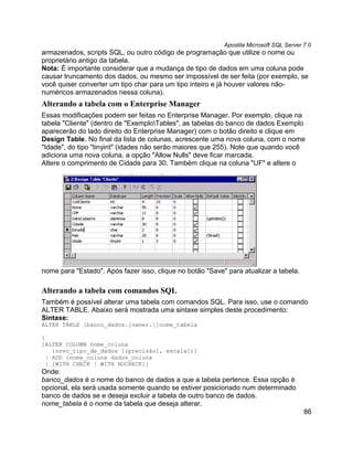 Apostila Microsoft SQL Server 7.0
armazenados, scripts SQL, ou outro código de programação que utilize o nome ou
proprietário antigo da tabela.
Nota: É importante considerar que a mudança de tipo de dados em uma coluna pode
causar truncamento dos dados, ou mesmo ser impossível de ser feita (por exemplo, se
você quiser converter um tipo char para um tipo inteiro e já houver valores não-
numéricos armazenados nessa coluna).
Alterando a tabela com o Enterprise Manager
Essas modificações podem ser feitas no Enterprise Manager. Por exemplo, clique na
tabela "Cliente" (dentro de "ExemploTables", as tabelas do banco de dados Exemplo
aparecerão do lado direito do Enterprise Manager) com o botão direito e clique em
Design Table. No final da lista de colunas, acrescente uma nova coluna, com o nome
"Idade", do tipo "tinyint" (idades não serão maiores que 255). Note que quando você
adiciona uma nova coluna, a opção "Allow Nulls" deve ficar marcada.
Altere o comprimento de Cidade para 30. Também clique na coluna "UF" e altere o




nome para "Estado". Após fazer isso, clique no botão "Save" para atualizar a tabela.

Alterando a tabela com comandos SQL
Também é possível alterar uma tabela com comandos SQL. Para isso, use o comando
ALTER TABLE. Abaixo será mostrada uma sintaxe simples deste procedimento:
Sintaxe:
ALTER TABLE [banco_dados.[owner.]]nome_tabela

{
[ALTER COLUMN nome_coluna
    {novo_tipo_de_dados [(precisão[, escala])]
  | ADD {nome_coluna dados_coluna
  | [WITH CHECK | WITH NOCHECK]}
Onde:
banco_dados é o nome do banco de dados a que a tabela pertence. Essa opção é
opcional, ela será usada somente quando se estiver posicionado num determinado
banco de dados se e deseja excluir a tabela de outro banco de dados.
nome_tabela é o nome da tabela que deseja alterar.
                                                                                         86
 