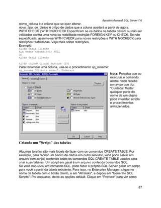 Apostila Microsoft SQL Server 7.0
nome_coluna é a coluna que se quer alterar.
novo_tipo_de_dados é o tipo de dados que a coluna aceitará a partir de agora.
WITH CHECK | WITH NOCHECK Especificam se os dados na tabela devem ou não ser
validados contra uma nova ou reabilitada restrição FOREIGN KEY ou CHECK. Se não
especificada, assume-se WITH CHECK para novas restrições e WITH NOCHECK para
restrições reabilitadas. Veja mais sobre restrições.
Exemplo:
ALTER TABLE Cliente
ADD ender varchar(50) NULL
GO
ALTER TABLE Cliente

ALTER COLUMN CIDADE VARCHAR (25)
Para renomear uma coluna, usa-se o procedimento sp_rename:
sp_rename 'Cliente.ender', Endereco
                                                               Nota: Perceba que ao
                                                               executar o comando
                                                               acima, você recebe
                                                               um aviso que diz:
                                                               "Cuidado: Mudar
                                                               qualquer parte do
                                                               nome de um objeto
                                                               pode invalidar scripts
                                                               e procedimentos
                                                               armazenados.




Criando um "Script" das tabelas

Algumas tarefas são mais fáceis de fazer com os comandos CREATE TABLE. Por
exemplo, para recriar um banco de dados em outro servidor, você pode salvar um
arquivo (um script) contendo todos os comandos SQL CREATE TABLE usados para
criar suas tabelas. Um script em geral é um arquivo contendo comandos SQL.
Se você não usou um comando SQL, pode fazer o próprio SQL Server gerar um script
para você a partir da tabela existente. Para isso, no Enterprise Manager, clique no
nome da tabela com o botão direito, e em "All tasks", e depois em "Generate SQL
Scripts". Por enquanto, deixe as opções default. Clique em "Preview" para ver como


                                                                                       87
 