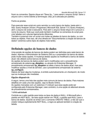 Apostila Microsoft SQL Server 7.0
ficam os comandos. Depois clique em "Save As..." para salvar o arquivo Script. Salve o
arquivo com o nome Cliente (a terminaçao .SQL já é colocada por padrão).

Feche as janelas.

Para executar esse script em outro servidor ou outro banco de dados, basta abrir o
SQL Query Analyzer (Iniciar | Programas | Microsoft SQL Server 7.0 | Query Analyzer),
abrir o arquivo de script e executá-lo. Para abrir o arquivo Script clique em e procure o
nome do arquivo. Note que você pode também modificar os comandos do script para
criar tabelas com colunas ligeiramente diferentes.
Também é possível criar um script com todas as tabelas do banco de dados, ou com
todos os objetos. Para isso, dê uma olhada em "Documentando a criação de bancos de
dados" (veremos outros tipos de objetos mais tarde).



Definindo opções de bancos de dados
Uma porção de opções de bancos de dados podem ser definidas para cada banco de
dados. Apenas o Administrador de Sistema (SA) ou o proprietário do banco de dados
pode mudar estas opções. A mudança destas opções só modificará o banco de dados
atual; não afetará outros bancos de dados.
As opções de bancos de dados podem serm modificadas com o procedimento
armazenado de sistema sp_dboption, ou através do Enterprise Manager. O
procedimento armazenado sp_dboption só afeta o banco de dados atual, mas para
modificar opções a nível de servidor, use o procedimento armazenado de sistema
sp_configure.
Depois de fazer alguma mudança, é emitido automaticamente um checkpoint, de modo
que as mudanças são imediatas.
Opções disponíveis
A seguir, temos uma lista das opções mais comuns de banco de dados. Para maiores
detalhes em cada uma das opções, veja no Books Online.
As opções marcadas com um asterisco (*) indicam que essa opção pode ser
configurada pelo Enterprise Manager; caso contrário, é uma opção só alterável através
de procedimentos armazenados.
*ANSI null default
Controla se o valor padrão para todos os tipos de dados é NULL. A Microsoft põe o
padrão em NOT NULL. Se esta opção estiver em TRUE, o padrão será NULL para o
banco de dados. Quando se entrar com o comando CREATE TABLE, a não ser que o
criador indique explicitamente NOT NULL, a regra se aplicará também à criação da
tabela.



                                                                                          88
 