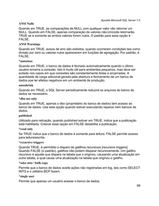 Apostila Microsoft SQL Server 7.0
ANSI Nulls
Quando em TRUE, as comparações de NULL com qualquer valor vão retornar um
NULL. Quando em FALSE, apenas comparação de valores não-Unicode retornarão
TRUE se e somente se ambos valores forem nulos. O padrão para essa opção é
FALSE.
ANSI Warnings
Quando em TRUE, avisos de erro são exibidos, quando ocorrerem condições tais como
divisão por zero ou valores nulos aparecerem em funções de agregação. Por padrão, é
FALSE.
*autoclose
Quando em TRUE, o banco de dados é fechado automaticamente quando o último
usuário encerra a conexão. Isto é muito útil para ambientes pequenos, mas deve ser
evitado nos casos em que conexões são constantemente feitas e encerradas. A
quantidade de carga adicional gerada pela abertura e fechamento de um banco de
dados poe ter efeitos negativos em um ambiente de produção.
autoshrink
Quando em TRUE, o SQL Server periodicamente reduzirá os arquivos do banco de
dados se necessário.
*dbo use only
Quando em TRUE, apenas o dbo (proprietário do banco de dados) tem acesso ao
banco de dados. Use esta opção quando estiver executando reparos nem bancos de
dados.
published
Utilizado para relicação, quando published estiver em TRUE, indica que a publicação
está habilitada. Colocar essa opção em FALSE desabilita a publicação.
*read only
Se TRUE indica que o banco de dados é somente para leitura. FALSE permite acesso
para leitura/escrita.
*recursive triggers
Quando TRUE, é permitido o disparo de gatilhos recursivos [recursive triggers].
Quando FALSE (o padrão), gatilhos não podem disparar recursivamente. Um gatilho
recursivo é aquele que dispara na tabela que o originou, causando uma atualização em
outra tabela, a qual causa uma atualização na tabela que originou o gatilho.
*selec into / bulk copy
Permite que o banco de dados aceite ações não registradas em log, tais como SELECT
INTO e o utilitário BCP fazem.
*single user
Permite que apenas um usuário acesse o banco de dados.
                                                                                        89
 