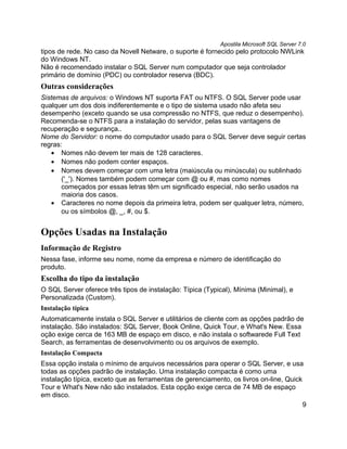 Apostila Microsoft SQL Server 7.0
tipos de rede. No caso da Novell Netware, o suporte é fornecido pelo protocolo NWLink
do Windows NT.
Não é recomendado instalar o SQL Server num computador que seja controlador
primário de domínio (PDC) ou controlador reserva (BDC).
Outras considerações
Sistemas de arquivos: o Windows NT suporta FAT ou NTFS. O SQL Server pode usar
qualquer um dos dois indiferentemente e o tipo de sistema usado não afeta seu
desempenho (exceto quando se usa compressão no NTFS, que reduz o desempenho).
Recomenda-se o NTFS para a instalação do servidor, pelas suas vantagens de
recuperação e segurança..
Nome do Servidor: o nome do computador usado para o SQL Server deve seguir certas
regras:
   • Nomes não devem ter mais de 128 caracteres.
   • Nomes não podem conter espaços.
   • Nomes devem começar com uma letra (maiúscula ou minúscula) ou sublinhado
       ('_'). Nomes também podem começar com @ ou #, mas como nomes
       começados por essas letras têm um significado especial, não serão usados na
       maioria dos casos.
   • Caracteres no nome depois da primeira letra, podem ser qualquer letra, número,
       ou os símbolos @, _, #, ou $.


Opções Usadas na Instalação
Informação de Registro
Nessa fase, informe seu nome, nome da empresa e número de identificação do
produto.
Escolha do tipo da instalação
O SQL Server oferece três tipos de instalação: Típica (Typical), Mínima (Minimal), e
Personalizada (Custom).
Instalação típica
Automaticamente instala o SQL Server e utilitários de cliente com as opções padrão de
instalação. São instalados: SQL Server, Book Online, Quick Tour, e What's New. Essa
oção exige cerca de 163 MB de espaço em disco, e não instala o softwarede Full Text
Search, as ferramentas de desenvolvimento ou os arquivos de exemplo.
Instalação Compacta
Essa opção instala o mínimo de arquivos necessários para operar o SQL Server, e usa
todas as opções padrão de instalação. Uma instalação compacta é como uma
instalação típica, exceto que as ferramentas de gerenciamento, os livros on-line, Quick
Tour e What's New não são instalados. Esta opção exige cerca de 74 MB de espaço
em disco.
                                                                                        9
 