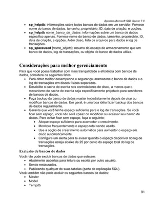 Apostila Microsoft SQL Server 7.0
   •   sp_helpdb: informações sobre todos bancos de dados em um servidor. Fornece
       nome do banco de dados, tamanho, proprietário, ID, data de criação, e opções.
   •   sp_helpdb nome_banco_de_dados: informações sobre um banco de dados
       específico apenas. Fornece nome do banco de dados, tamanho, proprietário, ID,
       data de criação, e opções. Além disso, lista os arquivos para dados e log de
       transações.
   •   sp_spaceused [nome_objeto]: resumo do espaço de armazenamento que um
       banco de dados, log de transações, ou objeto de banco de dados utiliza.



Considerações para melhor gerenciamento
Para que você possa trabalhar com mais tranquilidade e eficiência com bancos de
dados, considere os seguintes fatos.
   • Para obter melhor desempenho e segurança, aramazene o banco de dados e o
      log de transações em discos físicos separados.
   • Desabilite o cache de escrita nos controladores de disco, a menos que o
      mecanismo de cache de escrita seja especificamente projetado para servidores
      de bancos de dados.
   • Faça backup do banco de dados master imdediatamente depois de cirar ou
      modificar bancos de dados. Em geral, é uma boa idéia fazer backup dos bancos
      de dados regularmente.
   • Garanta que você tenha espaço suficiente para o log de transações. Se você
      ficar sem espaço, você não será cpaaz de modificar ou acessar seu banco de
      dados. Para evitar ficar sem espaço, faça o seguinte:
          • Aloque espaço suficiente para acomodar o crescimento.
          • Monitore frequentemente o espaço total sendo usado.
          • Use a opção de crescimento automático para aumentar o espaço em
              disco automaticamente.
          • Configure um alerta para te avisar quando o espaço disponível no log de
              transações esteja abaixo de 25 por cento do espaço total do log de
              transações.
Exclusão de bancos de dados
Você não pode excluir bancos de dados que estejam:
   • Atualmente aabertos para leitura ou escrita por outro usuário.
   • Sendo restaurados.
   • Publicando qualquer de suas tabelas (parte da replicação SQL).
Você também não pode excluir os seguintes bancos de dados:
   • Master
   • Model
   • Tempdb

                                                                                       91
 
