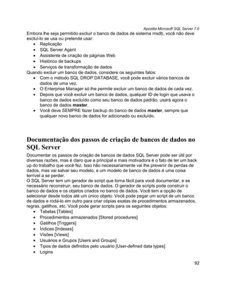 Apostila Microsoft SQL Server 7.0
Embora lhe seja permitido excluir o banco de dados de sistema msdb, você não deve
excluí-lo se usa ou pretende usar:
   • Replicação
   • SQL Server Agent
   • Assistente de criação de páginas Web
   • Histórico de backups
   • Serviços de transformação de dados
Quando excluir um banco de dados, considere os seguintes fatos:
   • Com o método SQL DROP DATABASE, você pode excluir vários bancos de
       dados de uma vez.
   • O Enterprise Manager só lhe permite excluir um banco de dados de cada vez.
   • Depois que você excluir um banco de dados, qualquer ID de login que usava o
       banco de dados excluído como seu banco de dados padrão, usará agora o
       banco de dados master.
   • Você deve SEMPRE fazer backup do banco de dados master, sempre que
       qualquer novo banco de dados for adicionado ou excluído.




Documentação dos passos de criação de bancos de dados no
SQL Server
Documentar os passos de criação de bancos de dados SQL Server pode ser útil por
diversas razões, mas é claro que a principal e mais motivadora é o fato de ter um back
up do trabalho que você fez. Isso não necessariamente vai lhe prevenir de perdas de
dados, mas vai salvar seu modelo, e um modelo de banco de dados é uma coisa
terrível a se perder.
O SQL Server tem um gerador de script que torna fácil para você documentar, e se
necessário reconstruir, seu banco de dados. O gerador de scripts pode construir o
banco de dados e os objetos criados no banco de dados. Você tem a opção de
selecionar desde todos até um único objeto. Você pode pegar um script de um banco
de dados e rodá-lo em outro para criar cópias exatas de procedimentos armazenados,
regras, gatilhos, etc. Você pode gerar scripts para os seguintes objetos:
    • Tabelas [Tables]
    • Procedimentos armazenados [Stored procedures]
    • Gatilhos [Triggers]
    • Índices [Indexes]
    • Visões [Views]
    • Usuários e Grupos [Users and Groups]
    • Tipos de dados definidos pelo usuário [User-defined data types]
    • Logins

                                                                                         92
 