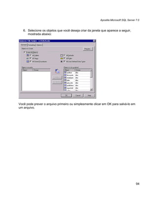 Apostila Microsoft SQL Server 7.0



   6. Selecione os objetos que você deseja criar da janela que aparece a seguir,
      mostrada abaixo:




Você pode prever o arquivo primeiro ou simplesmente clicar em OK para salvá-lo em
um arquivo.




                                                                                        94
 