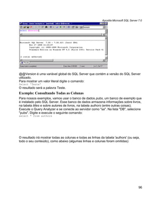 Apostila Microsoft SQL Server 7.0




@@Version é uma variável global do SQL Server que contém a versão do SQL Server
utilizado.
Para mostrar um valor literal digite o comando:
Select 'Teste'
O resultado será a palavra Teste.
Exemplo: Consultando Todas as Colunas
Para nossos exemplos, vamos usar o banco de dados pubs, um banco de exemplo que
é instalado pelo SQL Server. Esse banco de dados armazena informações sobre livros,
na tabela titles e sobre autores de livros, na tabela authors (entre outras coisas).
Execute o Query Analyzer e se conecte ao servidor como "sa". Na lista "DB", selecione
"pubs". Digite e execute o seguinte comando:
select * from authors




O resultado irá mostrar todas as colunas e todas as linhas da tabela 'authors' (ou seja,
todo o seu conteúdo), como abaixo (algumas linhas e colunas foram omitidas):




                                                                                          96
 