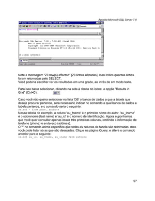 Apostila Microsoft SQL Server 7.0




Note a mensagem "23 row(s) affected" [23 linhas afetadas]. Isso indica quantas linhas
foram retornadas pelo SELECT.
Você poderia escolher ver os resultados em uma grade, ao invés de em modo texto.

Para isso basta selecionar, clicando na seta à direita no ícone, a opção "Results in
Grid" (Ctrl+D).

Caso você não queira selecionar na lista 'DB' o banco de dados a que a tabela que
deseja procurar pertence, será necessário indicar no comando a qual banco de dados a
tabela pertence, e o comando seria o seguinte:
select * from pubs..authors
Nessa tabela de exemplo, a coluna 'au_fname' é o primeiro nome do autor, 'au_lname'
é o sobrenome [last name] e 'au_id' é o número de identificação. Agora suponhamos
que você quer consultar apenas essas três primeiras colunas, omitindo a informação de
telefone (phone) e endereço (address).
O '*' no comando acima especifica que todas as colunas da tabela são retornadas, mas
você pode listar só as que são desejadas. Clique na página Query, e altere o comando
anterior para o seguinte:
select au_id, au_fname, au_lname from authors




                                                                                          97
 