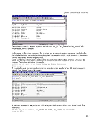 Apostila Microsoft SQL Server 7.0




Execute o comando. Agora apenas as colunas 'au_id', 'au_fname' e 'au_lname' são
retornadas, nessa ordem:

Note que a ordem das colunas não precisa ser a mesma ordem presente na definição
da tabela.De fato, na maioria das aplicações bem construídas, a ordem das colunas na
tabela não tem a menor importância.
Você também pode mudar o cabeçalho das colunas retornadas, criando um alias de
coluna. Execute o seguinte comando:
select au_id Identif, au_fname Nome, au_lname Sobrenome
from authors
O resultado será o mesmo do comando anterior, mas a coluna 'au_id' aparece como
Identif, 'au_fname' como Nome etc.




A palavra reservada as pode ser utilizada para indicar um alias, mas é opcional. Por
exemplo:
select au_id as Identif, au_fname as Nome, au_lname as Sobrenome
from authors


                                                                                         98
 