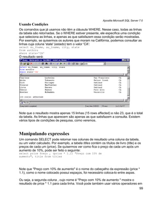 Apostila Microsoft SQL Server 7.0
Usando Condições
Os comandos que já usamos não têm a cláusula WHERE. Nesse caso, todas as linhas
da tabela são retornadas. Se o WHERE estiver presente, ele especifica uma condição
que seleciona as linhas, e apenas as que satisfazem essa condição serão mostradas.
Por exemplo, se quisermos os autores que moram na Califórnia, podemos consultar as
linhas cuja coluna 'state' (estado) tem o valor 'CA':
select au_fname, au_lname, city, state
from authors
where state='CA'
O resultado será:




Note que o resultado mostra apenas 15 linhas (15 rows affected) e não 23, que é o total
da tabela. As linhas que aparecem são apenas as que satisfazem a consulta. Existem
vários tipos de condições de pesquisa, como veremos.



Manipulando expressões
Um comando SELECT pode retornar nas colunas de resultado uma coluna da tabela,
ou um valor calculado. Por exemplo, a tabela titles contém os títulos de livro (title) e os
preços de cada um (price). Se quisermos ver como fica o preço de cada um após um
aumento de 10%, pode ser feito o seguinte:
select price Preço , (price * 1.1) "Preço com 10% de
aumento", title from titles



Note que "Preço com 10% de aumento" é o nome do cabeçalho da expressão (price *
1.1), como o nome colocado possui espaços, foi necessário coloca-lo entre aspas.

Ou seja, a segunda coluna , cujo nome é "Preço com 10% de aumento " mostra o
resultado de price * 1.1 para cada linha. Você pode também usar vários operadores em
                                                                                            99
 