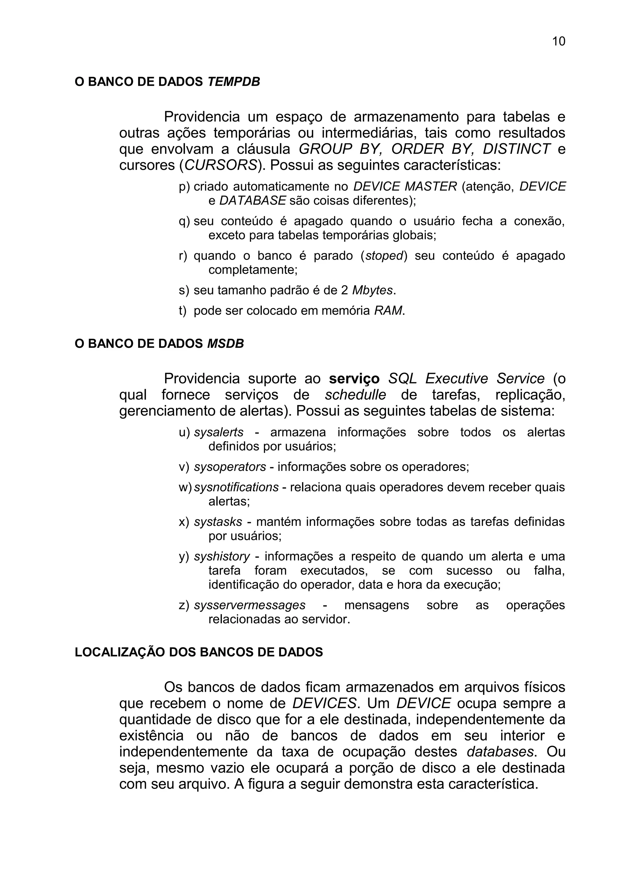 O BANCO DE DADOS TEMPDB
Providencia um espaço de armazenamento para tabelas e
outras ações temporárias ou intermediárias, tais como resultados
que envolvam a cláusula GROUP BY, ORDER BY, DISTINCT e
cursores (CURSORS). Possui as seguintes características:
p) criado automaticamente no DEVICE MASTER (atenção, DEVICE
e DATABASE são coisas diferentes);
q) seu conteúdo é apagado quando o usuário fecha a conexão,
exceto para tabelas temporárias globais;
r) quando o banco é parado (stoped) seu conteúdo é apagado
completamente;
s) seu tamanho padrão é de 2 Mbytes.
t) pode ser colocado em memória RAM.
O BANCO DE DADOS MSDB
Providencia suporte ao serviço SQL Executive Service (o
qual fornece serviços de schedulle de tarefas, replicação,
gerenciamento de alertas). Possui as seguintes tabelas de sistema:
u) sysalerts - armazena informações sobre todos os alertas
definidos por usuários;
v) sysoperators - informações sobre os operadores;
w)sysnotifications - relaciona quais operadores devem receber quais
alertas;
x) systasks - mantém informações sobre todas as tarefas definidas
por usuários;
y) syshistory - informações a respeito de quando um alerta e uma
tarefa foram executados, se com sucesso ou falha,
identificação do operador, data e hora da execução;
z) sysservermessages - mensagens sobre as operações
relacionadas ao servidor.
LOCALIZAÇÃO DOS BANCOS DE DADOS
Os bancos de dados ficam armazenados em arquivos físicos
que recebem o nome de DEVICES. Um DEVICE ocupa sempre a
quantidade de disco que for a ele destinada, independentemente da
existência ou não de bancos de dados em seu interior e
independentemente da taxa de ocupação destes databases. Ou
seja, mesmo vazio ele ocupará a porção de disco a ele destinada
com seu arquivo. A figura a seguir demonstra esta característica.
10
 